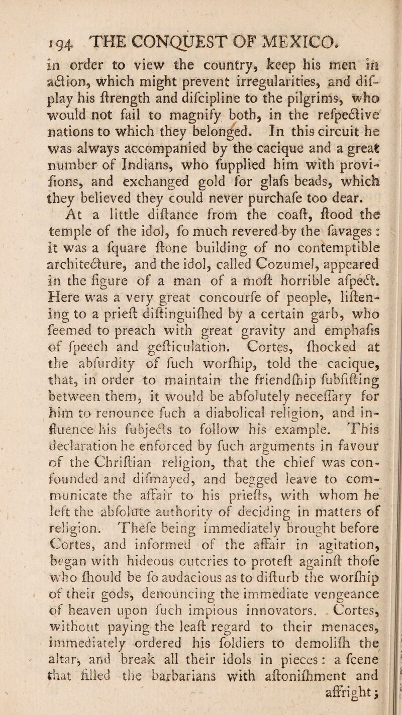 in order to view the country, keep his men m action, which might prevent irregularities, and dis¬ play his ffrength and difcipline to the pilgrims, who would not fail to magnify both, in the refpe&ive nations to which they belonged. In this circuit he was always accompanied by the cacique and a great number of Indians, who fupplied him with provi- fions, and exchanged gold for glafs beads, which they believed they could never purchafe too dear. At a little difiance from the coafi, Hood the temple of the idol, fo much revered by the favages: it was a fquare Hone building of no contemptible architecture, and the idol, called Cozumel, appeared in the figure of a man of a moH horrible afpeCf. Here was a very great concourfe of people, liften- ing to a priefi diftinguifhed by a certain garb, who feemed to preach with great gravity and emphafis of fpeech and gefticulation. Cortes, fhocked at the abfurdity of fuch worfnip, told the cacique, that, in order to maintain the friendfnip fubfifting between them, it would be absolutely neceffary for him to renounce fuch a diabolical religion, and in¬ fluence his fubjeCts to follow his example. This declaration he enforced by fuch arguments in favour of the Chrifiian religion, that the chief was con¬ founded and difmayed, and begged leave to com¬ municate the affair to his priefis, with whom he left the abfolute authority of deciding in matters of religion. Thefe being immediately brought before Cortes, and informed of the affair in agitation, began with hideous outcries to protefi againft thofe who fhould be fo audacious as to difiurb the worfhip of their gods, denouncing the immediate vengeance of heaven upon fuch impious innovators. - Cortes, without paying the leaft regard to their menaces, immediately ordered his foldiers to demolifh the altar^ and break all their idols in pieces: a fcene that filled the barbarians with affonifhment and affright j