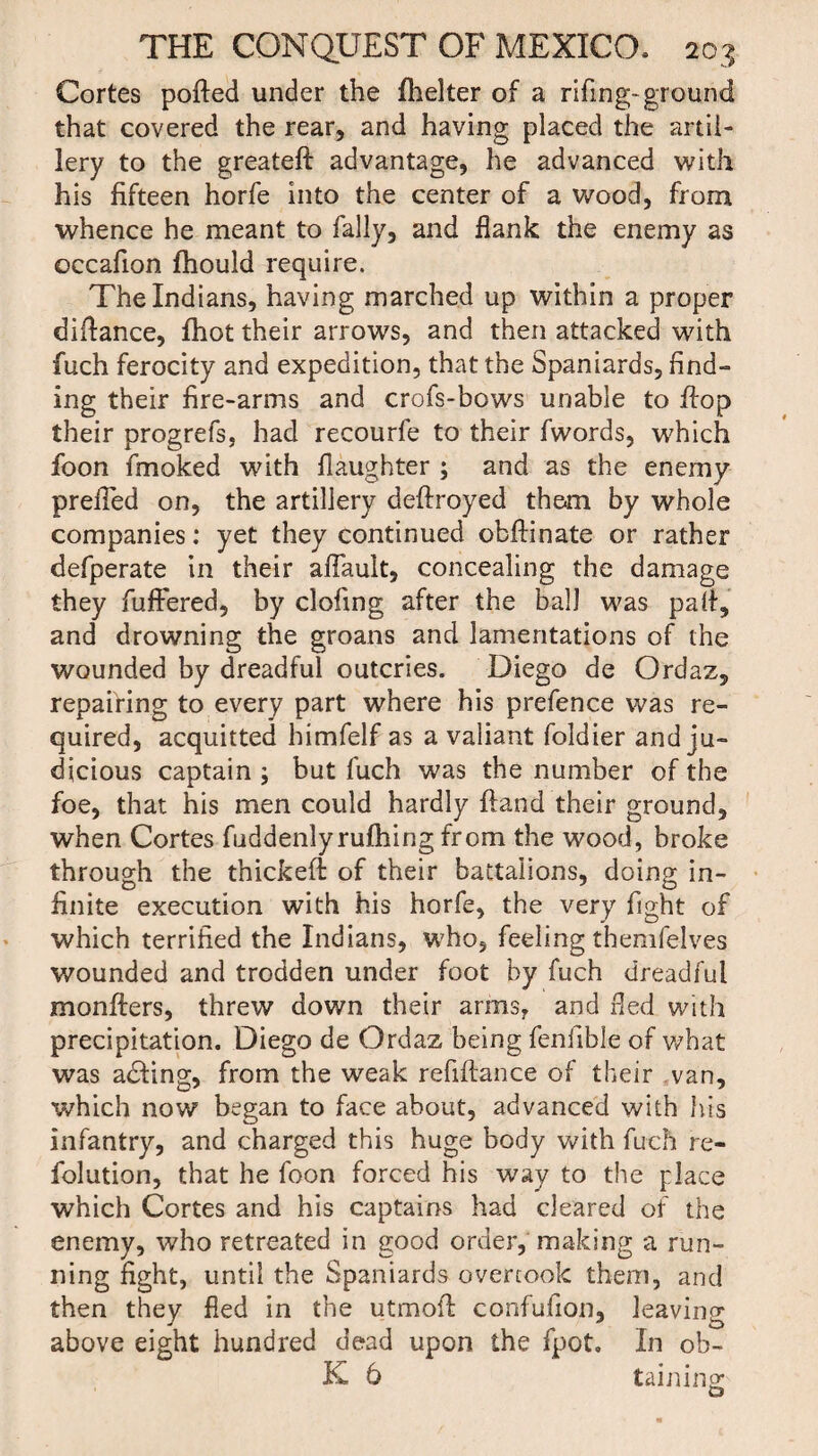 Cortes ported under the fhelter of a rifing- ground that covered the rear, and having placed the artil¬ lery to the greateft advantage, he advanced with his fifteen horfe into the center of a wood, from whence he meant to Tally, and flank the enemy as occafion fhould require. The Indians, having marched up within a proper dirtance, fhot their arrows, and then attacked with fuch ferocity and expedition, that the Spaniards, find¬ ing their fire-arms and crofs-bows unable to flop their progrefs, had recourfe to their fwords, which foon rtnoked with flaughter ; and as the enemy prefled on, the artillery deftroyed them by whole companies: yet they continued obrtinate or rather defperate in their aflauit, concealing the damage they fuftered, by clofing after the ball was part, and drowning the groans and lamentations of the wounded by dreadful outcries. Diego de Ordaz, repairing to every part where his prefence was re¬ quired, acquitted bimfelf as a valiant foldier and ju¬ dicious captain ; but fuch was the number of the foe, that his men could hardly ftand their ground, when Cortes fuddenlyrufhing from the wood, broke through the thickert of their battalions, doing in¬ finite execution with his horfe, the very fight of which terrified the Indians, who, feeling themfelves wounded and trodden under foot by fuch dreadful monfters, threw down their arms, and fled with precipitation. Diego de Ordaz being fenfible of what was adfing, from the weak refiftance of their van, which now began to face about, advanced with his infantry, and charged this huge body with fuch re- folution, that he foon forced his way to the place which Cortes and his captains had cleared of the enemy, who retreated in good order, making a run¬ ning fight, until the Spaniards overcook them, and then they fled in the utmort confufion, leaving above eight hundred dead upon the fpot. In ob- K 6 taining