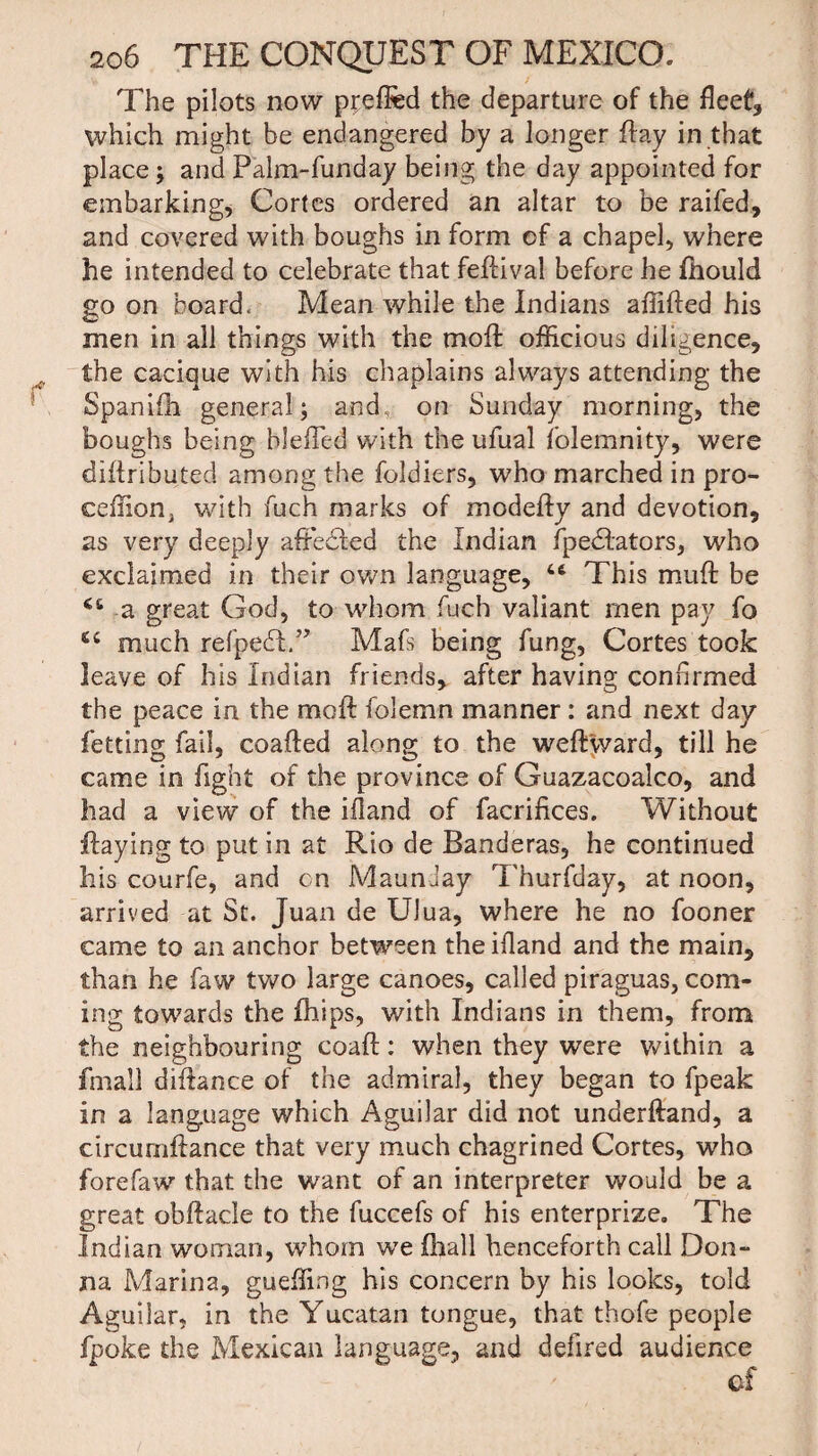 The pilots now preffed the departure of the fleet, which might be endangered by a longer flay in that place; and Palm-funday being the day appointed for embarking, Cortes ordered an altar to be raifed, and covered with boughs in form of a chapel, where he intended to celebrate that fedival before he fhould go on board. Mean while the Indians affided his men in all things with the mod: officious diligence, the cacique with his chaplains always attending the Spanifh general; and on Sunday morning, the boughs being bleffed with the ufual folemnity, were dihributed among the foldiers, who marched in pro- ceffionj with fuch marks of modedy and devotion, as very deeply aftedled the Indian fpedlators, who exclaimed in their own language, 46 This mud be is* a great God, to whom fuch valiant men pay fo 64 much refpedA.” Mafs being fung, Cortes took leave of his Indian friends, after having confirmed the peace in the mod folemn manner : and next day fetting fail, coaded along to the wedward, till he came in fight of the province of Guazacoalco, and had a view of the ifland of facrifices. Without flaying to put in at Rio de Banderas, he continued his courfe, and cn MaunJay Thurfday, at noon, arrived at St. Juan de UJua, where he no fooner came to an anchor between the ifland and the main, than he faw two large canoes, called piraguas, com¬ ing towards the fhips, with Indians in them, from the neighbouring coad: when they were within a fmall difhnce of the admiral, they began to fpeak in a language which Aguilar did not underdand, a circumdance that very much chagrined Cortes, who forefaw that the want of an interpreter would be a great obdacle to the fuccefs of his enterprize. The Indian woman, whom we fhall henceforth call Don¬ na Marina, gueffing his concern by his looks, told Aguilar, in the Yucatan tongue, that thofe people fpoke the Mexican language, and defired audience