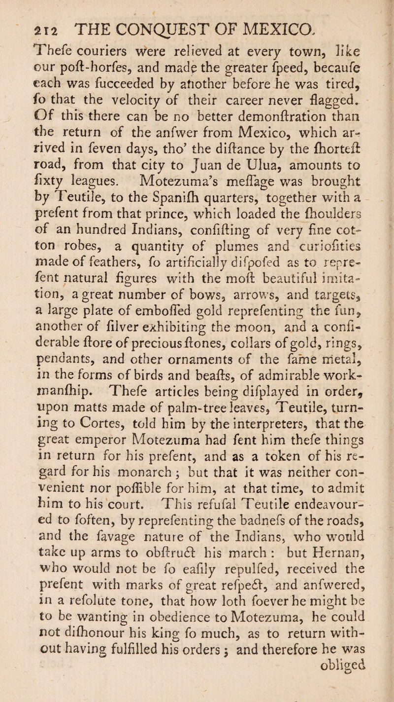 Thefe couriers Were relieved at every town, like our poft-horfes, and made the greater fpeed, becaufe each was fucceeded by afiother before he was tired, fo that the velocity of their career never flagged. Of this there can be no better demonftration than the return of the anfwer from Mexico, which ar¬ rived in feven days, tho’ the diftance by the fhortefl road, from that city to Juan de Ulua, amounts to fixty leagues. Motezuma’s meflage was brought by Teutile, to the Spanifh quarters, together with a prefent from that prince, which loaded the fhoudders of an hundred Indians, confifting of very fine cot¬ ton robes, a quantity of plumes and curiofities made of feathers, fo artificially difpofed as to repre¬ sent natural figures with the moft beautiful imita¬ tion, a great number of bows, arrows, and targets, a large plate of embofied gold reprefenting the fun, another of filver exhibiting the moon, and a confi- derable ilore of precious ftones, collars of gold, rings, pendants, and other ornaments of the fame metal, in the forms of birds and beafts, of admirable work- manfhip. Thefe articles being difplayed in order, upon matts made of palm-tree leaves, Teutile, turn¬ ing to Cortes, told him by the interpreters, that the great emperor Motezuma had fent him thefe things in return for his prefent, and as a token of his re¬ gard for his monarch ; but that it was neither con¬ venient nor poflible for him, at that time, to admit him to his court. This refufal Teutile endeavour¬ ed to foften, by reprefenting the badnefs of the roads, and the favage nature of the Indians, who would take up arms to obfirudl his march : but Hernan, who would not be fo eafily repulfed, received the prefent with marks of great refpedf, and anfwered, in a refolute tone, that how loth foever he might be to be wanting in obedience to Motezuma, he could not dilhonour his king fo much, as to return with¬ out having fulfilled his orders $ and therefore he was obliged