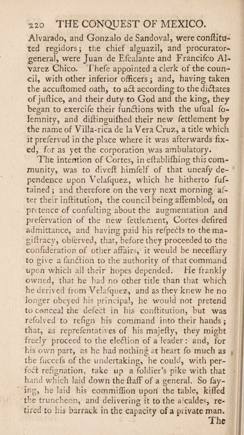 Alvarado, and Gonzalo de Sandoval, were conditiH ted regidors; the chief alguazil, and procurator* general, were Juan de Efcalante and Francifco Al¬ varez Chico, Thefe appointed a clerk of the coun¬ cil, with other inferior officers; and, having taken the accudomed oath, to aaccording to the dilates of judice, and their duty to God and the king, they began to exercife their functions with the ufual fo« lemnity, and didinguifhed their new fettlement by the name of Villa-rica de la Vera Cruz, a title which itpreferved in the place where it was afterwards fix¬ ed, for as yet the corporation was ambulatory. The intention of Cortes, in eftabiifhing this com¬ munity, was to dived himfelf of that uneafy de¬ pendence upon Velafquez, which he hitherto fuf- tained ; and therefore on the very next morning af¬ ter their inditution, the council being affembled, on pretence of confulting about the augmentation and prefervation of the new fettlement, Cortes defired admittance, and having paid his refpebis to the ma¬ gi dracy, obferved, that, before they proceeded to the eonfideration of other affairs, it would be necedary to give a fan £t ion to the authority of that command upon which all their hopes depended. He frankly owned, that he had no other title than that which he derived from Velafquez, and as they knew he no longer obeyed his principal, he would not pretend to conceal the defect in his conditution, but was refolved to refign his command into their hands; that, as reprefentatives of his majedy, they might freely proceed to the eledfion of a leader: and, for his own part, as he had nothing at heart fo much as the fuccefs of the undertaking, he could, with per¬ fect refignation, take up a foldier’s pike with that hand which laid down the daff of a general. So fay- ing, he laid his commiffion upon the table, kiffed the truncheon, and delivering it to the alcaldes, re¬ tired to his barrack in the capacity of a private man. The