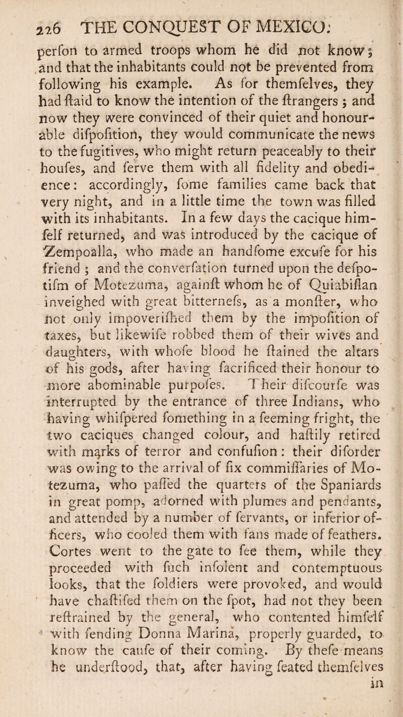 perfon to armed troops whom he did not know 5 and that the inhabitants could not be prevented from following his example. As for themfelves, they had ftaid to know the intention of the Grangers ; and now they were convinced of their quiet and honour¬ able difpofition, they would communicate the news to the fugitives, who might return peaceably to their houfes, and ferve them with all fidelity and obedi¬ ence: accordingly, fome families came back that very night, and in a little time the town was filled with its inhabitants. In a few days the cacique him- felf returned, and was introduced by the cacique of ■Zempoalla, who made an handfome excufe for his friend ; and the converfation turned upon the defpo- tifm of Motezuma, again# whom he of Quiabiflan inveighed with great bitternefs, as a monffer, who not only impoverifhed them by the infpofition of taxes, but likewife robbed them of their wives and daughters, with whofe blood he ftained the altars of his gods, after having facrificed their honour to more abominable purpofes. Their difcourfe was interrupted by the entrance of three Indians, who having whifpered fomething in a feeming fright, the two caciques changed colour, and haftily retired with magks of terror and confufion: their diforder was owing to the arrival of fix commiflaries of Mo¬ tezuma, who palled the quarters of the Spaniards in great pomp, adorned with plumes and pendants, and attended by a number of fervants, or inferior of¬ ficers, who cooled them with fans made of feathers. Cortes went to the gate to fee them, while they proceeded with fuch infolent and contemptuous looks, that the foldiers w7ere provoked, and would have chaftifed them on the fpot, had not they been reftrained by the general, v»7ho contented himfeif with fending Donna Marina, properly guarded, to know the caufe of their coming. By thefe means he understood, that, after having feated themfelves in