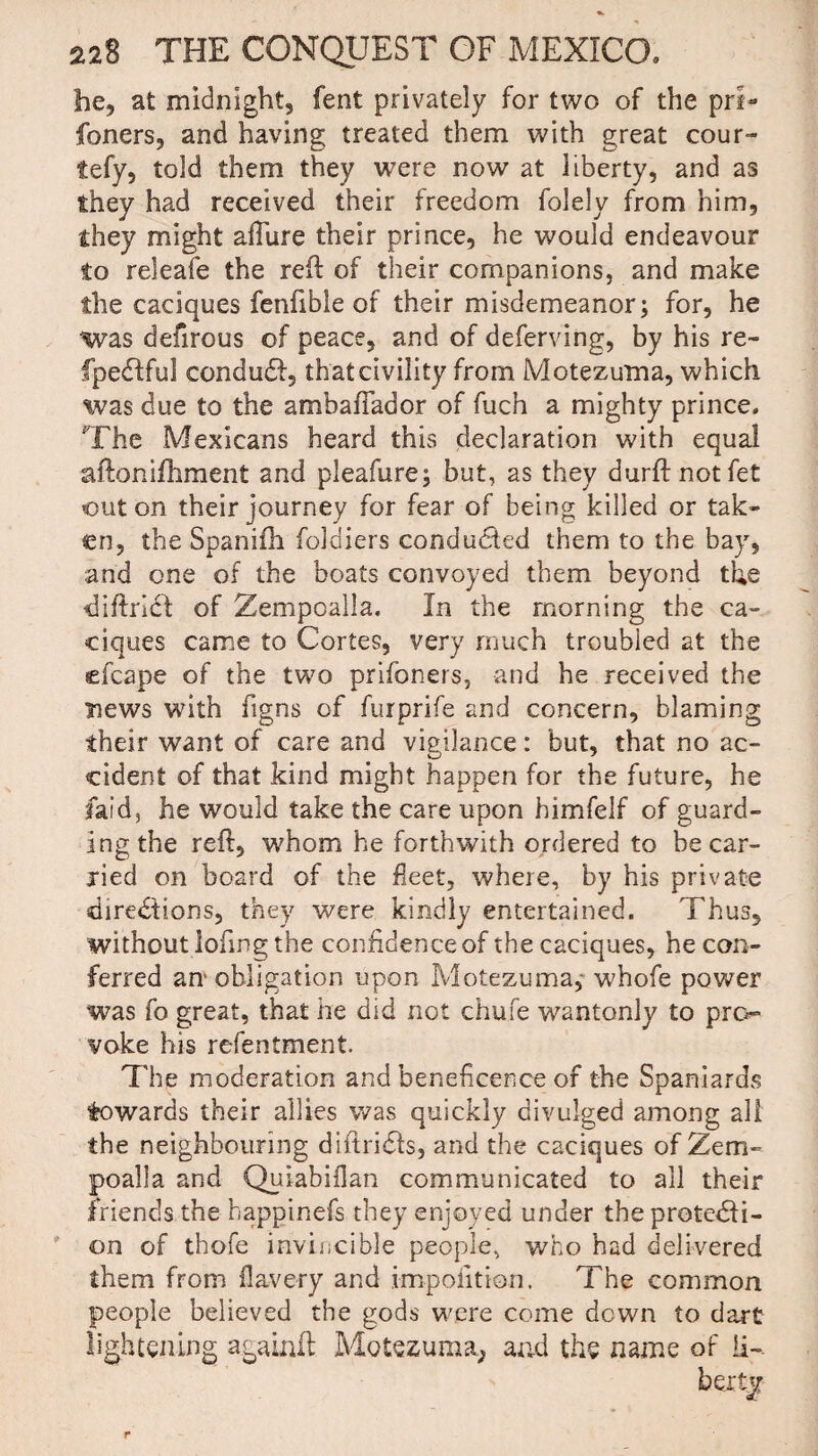 be, at midnight, fent privately for two of the pri- foners, and having treated them with great cour- tefy, told them they were now at liberty, and as they had received their freedom folely from him, they might allure their prince, he would endeavour to releafe the reft of their companions, and make the caciques fenfible of their misdemeanor; for, he was defirous of peace, and of deferving, by his re- fpedfful condudf, that civility from Motezuma, which was due to the ambaiTador of fuch a mighty prince. The Mexicans heard this declaration with equal aftonifhment and pleafure; but, as they durftnotfet out on their journey for fear of being killed or tak¬ en, the Spanilh foldiers conducted them to the bay, and one of the boats convoyed them beyond the diftridt of Zempoalla. In the morning the ca¬ ciques came to Cortes, very much troubled at the efcape of the two prifoners, and he received the news with figns of furprife and concern, blaming their want of care and vigilance: but, that no ac¬ cident of that kind might happen for the future, he laid, he would take the care upon himfelf of guard¬ ing the reft, whom he forthwith ordered to he car¬ ried on board of the fleet, where, by his private directions, they were kindly entertained. Thus, without loftng the confidence of the caciques, he con¬ ferred am obligation upon Motezuma, whofe power was fo great, that he did not chufe wantonly to pro¬ voke his refentment. The moderation and beneficence of the Spaniards towards their allies was quickly divulged among all the neighbouring diftricfts, and the caciques of Zem¬ poalla and Quiabiflan communicated to all their friends the happinefs they enjoyed under the protecti¬ on of thofe invincible people, who had delivered them from flavery and impofition. The common people believed the gods were come down to dart lightening againft Motezuma,; and the name of !i~