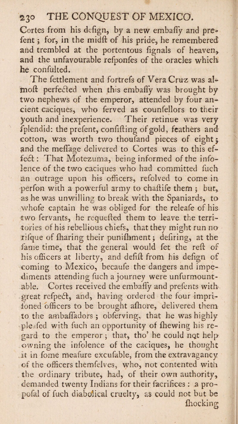 Cortes from his defign, by a new embafly and pre- fent 5 for, in the midft of his pride, he remembered and trembled at the portentous fignals of heaven, and the unfavourable refponfes of the oracles which he confulted. The fettlement and fortrefs of Vera Cruz was a!- moft perfected when this embafly was brought by two nephews of the emperor, attended by four an¬ cient caciques, who ferved as counfellors to their youth and inexperience. Their retinue was very Splendid: the prefent, confifting of gold, feathers and cotton, was worth two thoufand pieces of eight y and the meflage delivered to Cortes was to this ef¬ fect : That Motezuma, being informed of the info- lence of the two caciques who had committed fuch an outrage upon his officers, refolved to come in perfon with a powerful army to chaflife them ; but, as he was unwilling to break with the Spaniards, to whofe captain he was obliged for the releafe of his two fervants, he requefted them to leave the terri¬ tories of his rebellious chiefs, that they might run no rifque of (haring their punifhment; defiring, at the fame time, that the general would fet the reft of his officers at liberty, and deflft from his defign of coming to Mexico, becaufe the dangers and impe¬ diments attending fuch a journey were unfurmount- able. Cortes received the embafly and prefents with great refpedf, and, having ordered the four impri¬ soned officers to be brought afhore, delivered them to the ambafladors ; obferving, that he was highly pleafed with fuch an opportunity of {hewing his re¬ gard to the emperor ; that, tho’ he could nQt help owning the infolence of the caciques, he thought .it in fome meafure excufable, from the extravagancy of the officers themfelves, who, not contented with the ordinary tribute, had, of their own authority, demanded twenty Indians for their facrifices : a pro- pofal of fuch diabolical cruelty, as could not but be {hocking: