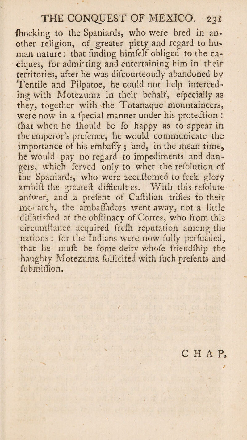 {hocking to the Spaniards, who were bred in an* other religion, of greater piety and regard to hu¬ man nature: that finding himfelf obliged to the ca¬ ciques, for admitting and entertaining him in their territories, after he was difcourteouily abandoned by Tentile and Pilpatoe, he could not help interced¬ ing with Motezuma in their behalf, efpecially as they, together with the Totanaque mountaineers, were now in a fpecial manner under his prote&ion : that when he fhould be fo happy as to appear in the emperor’s prefence, he would communicate the importance of his embafTy ; and, in the mean time, he would pay no regard to impediments and dan¬ gers, which ferved only to whet the refolution of the Spaniards, who were accuftomed to feek glory amidft the greateft difficulties. With this refolute anfwer, and a prefent of Caflilian trifles to their mo*.arch, the ambafladors went away, not a little diflatisfied at the obftinacy of Cortes, who from this circumffance acquired frefh reputation among the nations: for the Indians were now fully perfuaded, that he muft be fome deity whofe friendfhip the haughty Motezuma jfollicited with fuch prefents and fubmiffion* \ , , ‘ C H A P. /