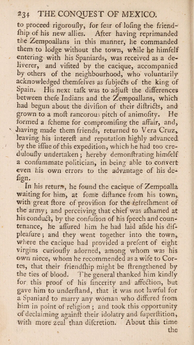 to proceed rigoroudy, for fear of loiing the friend¬ ship of his new allies. After having reprimanded the Zempoallans in this manner, he commanded them to lodge without the town, while he himfelf entering with his Spaniards, was received as a de¬ liverer, and vifited by the cacique, accompanied by others of the neighbourhood, who voluntarily acknowledged themfelves as fubjedfs of the king of Spain. His next talk was to adjuft the differences between thefe Indians and the Zempoallans, which had begun about the divifion of their diffridfs, and grown to a mod rancorous pitch of animofity. He formed a fcheme for comprornifing the affair, and, shaving made them friends, returned to Vera Cruz* leaving his intereft and reputation highly advanced by the iffue of this expedition, which he had too ere- duloufly undertaken ; hereby demonftrating himfelf a confummate politician, in being able to convert- even his own errors to the advantage of his de¬ fig n. In his return, he found the cacique of Zempoalla waiting for him, at fome diftance from his town, with great ftore of provifion for the igfrelhment of the army; and perceiving that chief was afhamed at his condudf, by the confufion of his fpeech and coun¬ tenance, he affured him he had laid afxde his dif- pleafure; and they went together into the town, where the cacique had provided a prefent of eight virgins curioufly adorned, among whom was his own niece, whom he recommended as a wife to Cor¬ tes, that their friendfhip might be ftrengthened by the ties of blood. The general thanked him kindly for this proof of his fmcerity and affeclion, but gave him to underfland, that it was not lawful for a Spaniard to marry any woman who differed from him in point of religion ; and took this opportunity of declaiming againft their idolatry and fuperftition, with more zeal than diferetion. About this time the