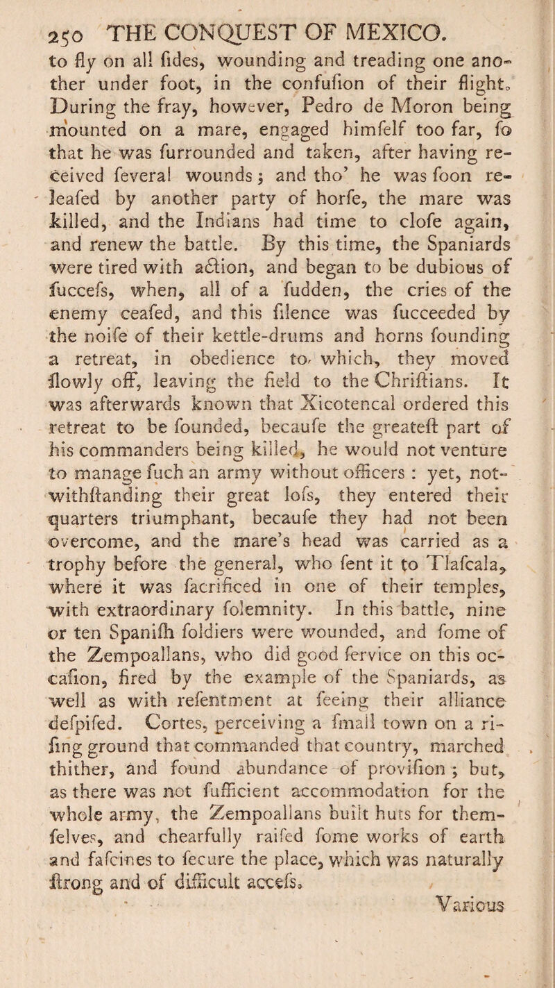 to fly on all Tides, wounding and treading one ano¬ ther under foot, in the confufion of their flights During the fray, however, Pedro de Moron beings mounted on a mare, engaged bimfelf too far, To that he was furrounded and taken, after having re¬ ceived feverai wounds and tho’ he was Toon re¬ leafed by another party of horfe, the mare was killed, and the Indians had time to clofe again, and renew the battle. By this time, the Spaniards were tired with adfion, and began to be dubious of fuccefs, when, all of a fudden, the cries of the enemy ceafed, and this fdence was fucceeded by the noife of their kettle-drums and horns founding a retreat, in obedience to^ which, they moved llowly off, leaving the field to the Chriftians. It was afterwards known that Xicotencal ordered this retreat to be founded, becaufe the greateft part of his commanders being killed, he would not venture to manage fuch an army without officers : yet, not- withftanding their great lofs, they entered their quarters triumphant, becaufe they had not been overcome, and the mare’s head was carried as a trophy before the general, who fent it to Tlafcala, where it was facrificed in one of their temples, with extraordinary folemnity. In this battle, nine or ten Spanifh foldiers were wounded, and Tome of the Zempoallans, who did good fervice on this oc- caflon, fired by the example of the Spaniards, as well as with refentment at feeing; their alliance defpifed. Cortes, perceiving a fmail town on a ri- fmg ground that commanded that country, marched thither, and found abundance of provifion ; but, as there was not fufficient accommodation for the whole army, the Zempoallans built huts for them- felves, and chearfully raifed fome works of earth and fafci-nes to fecure the place, which was naturally ilrong and of difficult accefs* Various