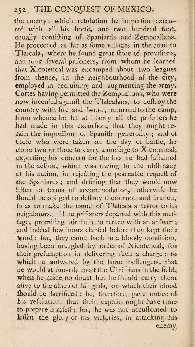 the enemy: which refolution he in perfon execu¬ ted with all his horfe, and two hundred foot, equally confiding of Spaniards and Zempoallans. He proceeded as far as fome villages in the road to Tlalcala, where he found great ftore of provifions, and took feveral prifoners, from whom he learned that Xicotencal was encamped about two leagues from thence, in the neighbourhood of the city, employed in recruiting and augmenting the army. Cortes having permitted the Zempoallans, who were now incenfed againft the Tlafcalans, to deftroy the country with fire and fwcrd, returned to the camp, from whence he fet at liberty all the prifoners he had made in this excurfion, that they might re¬ tain the imprefiion of Spanifh generofity ; and of thofe who were taken on the day of battle, he chofe two or three to carry a meflage to Xicotencal, exprefling his concern for the lofs he had fuftained in the a£fion, which was owing to the obftinacy of his nation, in reje£fing the peaceable requeft of the Spaniards; and defiring that they would now Hften to terms of accommodation, otherwife he Ihould be obliged to deftroy them root and branch, fo as to make the name of Tiafcala a terror to its neighbours. The prifoners departed with this mef- fage, promifing faithfully to return with an anfwer ; and indeed few hours elapfed before they kept theis lyord: for, they came back in a bloody condition,, having been mangled by order of Xicotencal, fo2? their prefumption in delivering fuch a charge ; to which he anfwered by the fame meffengers, that he would at fun-rife meet the Chriftians in the field, when he made no doubt but he fhould carry them alive to the altars of his gods, on which their blood fhould be facrificed : he, therefore,, gave notice of his refolution that their captain might haye time to prepare himfelf; for, he was not accuftomed to Men the glory of his victories, in attacking his enemy.