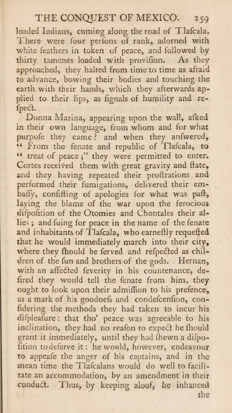 loaded Indians, coming along the road of Tlafcala, There were four perfons of rank, adorned with white feathers in token of peace, and followed by thirty tamenes loaded with provifion. As they approached, they halted from time to time as afraid to advance, bowing their bodies and touching the earth with their hands, which they afterwards ap¬ plied to their lips, as fignals of humility and re- fpedt Donna Marina, appearing upon the wall, afked in their own language, from whom and for what purpofe they came ? and when they anfwered, “ From the fenate and republic of Tlafcala, to <c treat of peace they were permitted to enter, Cortes received them with great gravity and ffate, and they having repeated their proftrations and performed their fumigations, delivered their em- baiTy, confifiing of apologies for what was pafl, laying the blame of the war upon the ferocious difpofition of the Otomies and Chontales their al¬ lies ; andfuing for peace in the name of the fenate and inhabitants of Tlafcala, who earneftly requeued that he would immediately march into their city, where they fhould be ferved and refpe<5ted as chil¬ dren of the fun and brothers of the gods. Hernan, with an affedfed feverity in his countenance, de- fired they would tell the fenate from him, they ought to look upon their admiffion to his prefence, as a mark of his goodnefs and condefcenfion, con- fidering the methods they had taken to incur his difpleafure : that tho’ peace was agreeable to his inclination, they had no reafon to expert he fhould grant it immediately, until they had fhewn a difpo¬ fition todeferve it: he would, however, endeavour to appeafe the anger of his captains, and in the mean time the Tlafcalans would do well to facili¬ tate an accommodation, by an amendment in their conduct. Thus, by keeping aloof, he inhanced the