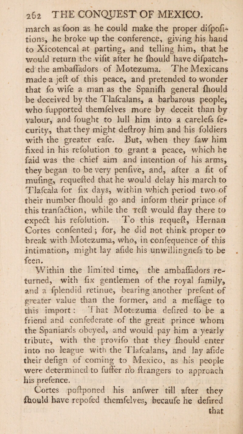 march as foon as he could make the proper difpoh« tions, he broke up the conference, giving his hand to Xicotencal at parting, and telling him, that he would return the vifit after he fhould have difpatch- ed the ambaffadors of Motezuma. The Mexicans made a jeft of this peace, and pretended to wonder that fo wife a man as the Spanifh general fhould be deceived by the Tlafcalans, a barbarous people, who fupported themfelves more by deceit than by valour, and fought to lull him into a carelefs fe- curity, that they might deflroy him and his foldiers with the greater eafe. But, when they faw him fixed in his refolution to grant a peace, which he faid was the chief aim and intention of his arms, they began to be very penfive, and, after a fit of mufing, requeued that he would delay his march to Tlafcala for fix days, within which period two of their number fhould go and inform their prince of this tranfadfion, while the refi: would flay there to expedt his refolution. To this requeft, Hernan Cortes confented ; for, he did not think proper to break with Motezuma, who, in confequence of this Intimation, might lay afide his unwillingnefs to be feen. Within the limited time, the ambafladors re¬ turned, with fix gentlemen of the royal family, and a fplendid retinue, bearing another prefent of greater value than the former, and a mefTage to this import : That Motezuma defired to be a friend and confederate of the great prince whom the Spaniards obeyed, and would pay him a yearly tribute, with the provifo that they fhould enter into no league with the Tlafcalans, and lay afide their defign of coming to Mexico, as his people were determined to fuller no ftrangers to approach his prefence. Cortes pofiponed his anfwer till after they fhould have repofed themfelves, becaufe he defired that