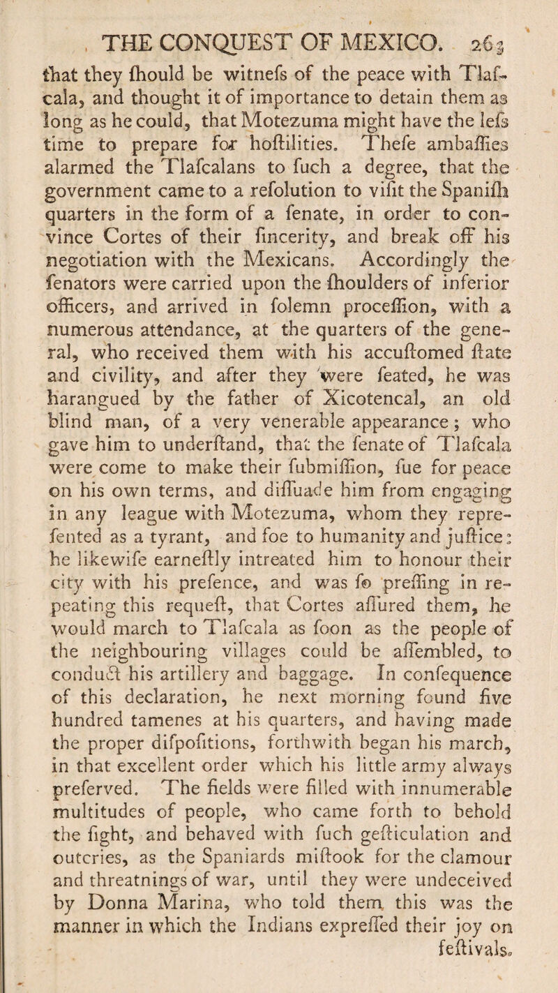 that they fhould be witnefs of the peace with Tlaf¬ cala, and thought it of importance to detain them as long as he could, that Motezuma might have the Iefs time to prepare far hoftilities. Thefe ambaffies alarmed the Tlafcalans to fuch a degree, that the government came to a refolution to vifit the Spanifh quarters in the form of a fenate, in order to con¬ vince Cortes of their fmcerity, and break off his negotiation with the Mexicans. Accordingly the fenators were carried upon the fhoulders of inferior officers, and arrived in folemn proceffion, with a numerous attendance, at the quarters of the gene¬ ral, who received them with his accuflomed ffate and civility, and after they 'were feated, he was harangued by the father of Xicotencal, an old blind man, of a very venerable appearance; who gave him to underhand, that the fenate of Tlafcala were come to make their fubmiffion, fue for peace on his own terms, and diffuade him from engaging in any league with Motezuma, whom they re pre¬ fen ted as a tyrant, and foe to humanity and juftice: he likewife earneflly intreated him to honour their city with his prefence, and was f© preffing in re¬ peating this requeft, that Cortes affured them, he Would march to Tlafcala as foon as the people of the neighbouring villages could be affembled, to conduct his artillery and baggage. In confequence of this declaration, he next morning found five hundred tamenes at his quarters, and having made the proper difpofitions, forthwith began his march, in that excellent order which his little army always preferved. The fields were filled with innumerable multitudes of people, who came forth to behold the fight, and behaved with fuch gefticulation and outcries, as the Spaniards miftook for the clamour and threatnings of war, until they were undeceived by Donna Marina, who told them, this was the manner in which the Indians expreffed their joy on feftivals*