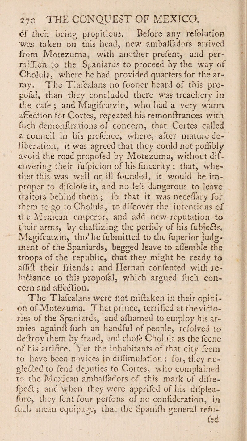 of their being propitious. Before any refutation was taken on this head, new ambafTadors arrived from Motezuma, with another prefent, and per¬ ms iffion to the Spaniards to proceed by the way of Cholula, where he had provided quarters for the ar¬ my. The Tlafcalans no fooner heard of this pro- pofal, than they concluded there was treachery in the cafe ; and Magifcatzin, who had a very warm affection for Cortes, repeated his remonftrances with fuch demonftrations of concern, that Cortes called a council in his prefence, where, after mature de¬ liberation, it was agreed that they could not pofTibly avoid the road propofed by Motezuma, without dif- covering their fufpicion of his flncerity : that, whe¬ ther this was well or ill founded, it would be im¬ proper to difclofe it, and no lefs dangerous to leave traitors behind them; fo that it was neceflary for them to go to Cholula, to difcover the intentions of tie Mexican emperor, and add new reputation to their arms, by chaftizing the perfidy of his fubjeTs. Magifcatzin, tho’ be fubmitted to the fuperior judg¬ ment of the Spaniards, begged leave to alienable the troops of the republic, that they might be ready to alii ft their friends: and Hernan confented with re¬ luctance to this propofal, which argued fuch con¬ cern and affedfion. The Tlafcalans were not miftaken in their opini¬ on of Motezuma. That prince, terrified at theviflo- ries of the Spaniards, and alhamed to employ his ar¬ mies againft fuch an handful of people, refolved to deftroy them by fraud, and chofe Cholula as the fcene of his artifice. Yet the inhabitants of that city feem to have been novices in diftimulation : for, they ne- gledfed to fend deputies to Cortes, who complained to the Mexican ambalfadors of this mark of difre- fpe<ft; and When they were apprifed of his dilplea- fure, they fent four perfons of no confideration, in fuch mean equipage, that the Spanifh general refu- fed