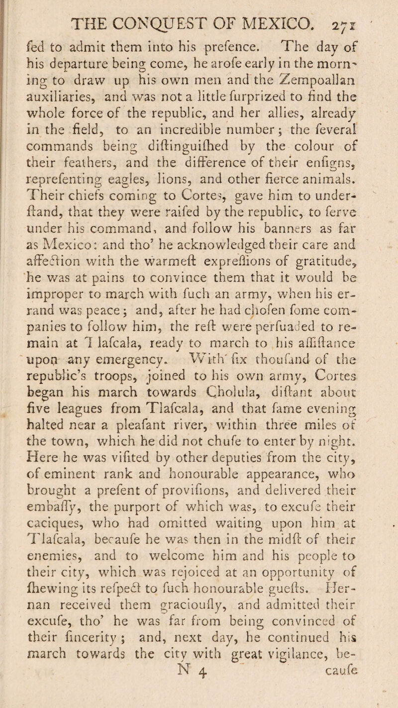 fed to admit them into his prefence. The day of his departure being come, he arofe early in the morn' ing to draw up his own men and the Zempoallan auxiliaries, and was not a little furprized to End the whole force of the republic, and her allies, already in the field, to an incredible number; the feveral commands being diftinguiihed by the colour of their feathers, and the difference of their enfigns, reprefenting eagles, lions, and other fierce animals. Their chiefs coming to Cortes, gave him to under- ftand, that they were raifed by the republic, to ferve under his command, and follow his banners as far as Mexico: and tho’ he acknowledged their care and affeffion with the warmeft exprefiions of gratitude* he was at pains to convince them that it would be improper to march with fuch an army, when his er¬ rand was peace; and, after he had chofen feme com¬ panies to follow him, the reft were peffuaded to re¬ main at 7 lafcala, ready to march to his affiflance upon any emergency. With' fix thou fond of the republic’s troops, joined to his own army, Cortes began his march towards Cholula, diftant about five leagues from Tlafcala, and that fame evening halted near a pleafant river, within three miles of the town, which he did not chufe to enter by night. Here he was vifited by other deputies from the city, of eminent rank and honourable appearance, who brought a prefent of provifions, and delivered their embaiTy, the purport of which was, to excufe their caciques, who had omitted waiting upon him at Tlafcala, becaufe he was then in the midft of their enemies, and to welcome him and his people to their city, which was rejoiced at an opportunity of (hewing its refpedt to fuch honourable guefts. I Jer- nan received them gracioufly, and admitted their excufe, tho’ he was far from being convinced of their fincerity ; and, next day, he continued his march towards the city with great vigilance, be- N 4 caufe