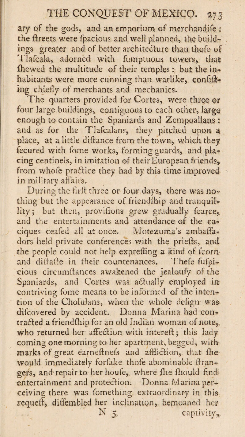 ary of the gods, and an emporium of merchandife : the ftreets were fpacious and well planned, the build¬ ings greater and of better architecture than thofe of Tlafcala, adorned with fumptuous towers, that fhewed the multitude of their temples: but the in¬ habitants were more cunning than warlike, confifi- ing chiefly of merchants and mechanics. The quarters provided for Cortes, were three or four large buildings, contiguous to each other, large enough to contain the Spaniards and Zempoal.lans: and as for the Tlafcalans, they pitched upon a place, at a little diftance from the town, which they fecured with fome works, forming guards, and pla¬ cing centinels, in imitation of theirEuropean friends, from whole praCtice they had by this time improved in military affairs. During the firfl: three or four days, there was no* thing but the appearance of friendfhip and tranquil¬ lity; but then, proviflons grew gradually fcarce, and the entertainments and attendance of the ca¬ ciques ceafed all at once. Motezuma’s ambafTa- dors held private conferences with the priefts, and the people could not help exprefling a kind of fcorn and diftafte in their countenances, Thefe fufpi- cious circumftances awakened the jealoufy of the Spaniards, and Cortes was actually employed in contriving fome means to be informed of the inten¬ tion of the Cholulans, when the whole defign was difeovered by accident. Donna Marina had con¬ tracted a friendfhip for an old Indian woman of note, who returned her affectiun with intereft; this lady coming one morning to her apartment, begged, with marks of great earneftnefs and affliction, that fhe would immediately forfake thofe abominable (Iran- gers, and repair to her houfe, where flis fhould find entertainment and protection. Donna Marina per¬ ceiving there wTas fomething extraordinary in this requeft, difiembled her inclination, bemoaned her N 5 captivity.