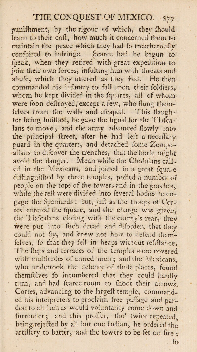 punifhment, by the rigour of which, they fhould learn to their coll, how much it concerned them to maintain the peace which they had fo treacheroufly confpired to infringe. Scarce had he begun to fpeak, when they retired with great expedition to join their own forces, infulting him with threats and abufe, which they uttered as they fled. He then commanded his infantry to fall upon their foldiers, whom he kept divided in the fquares, all of whom were foon deftroyed, except a few, who flung them- felves from the walls and efcaped. This {laugh¬ ter being finifhed, he gave the fignal for the Tlafea- lans to move; and the army advanced {lowly into the principal ftreet, after he had left a neceffary guard in the quarters, and detached forne Zempo- allans to difcover the trenches, that the horfe might avoid the danger. Mean while the Cholulans call¬ ed in the Mexicans, and joined in a great fquare diftinguiihed by three temples, polled a number of people on the tops of the towers and in the porches, while the reft were divided into feveral bodies to en¬ gage the Spaniards : but, juft as the troops of Cor¬ tes entered the fquare, and the charge was given, the Tlafcalans clofing with the enemy’s rear, they were put into fuch dread and difordcr, that they could not fly, and knew not how to defend them- felves, fo that they fell in heaps without refiftance. The fteps and terraces of the temples were covered with multitudes of armed men ; and the Mexicans, who undertook the defence of thofe places, found themfelves fo incumbered that they could hardly turn, and had fcarce room to ihoot their arrows, Cortes, advancing to the largeft temple, command¬ ed his interpreters to proclaim free paffage and par¬ don to all fuch as would voluntarily come down and furrender; and this proffer, tho’ twice repeated, being rejedfed by all but one Indian, he ordered the artillery to batter, and the towers to be fet on fire ;