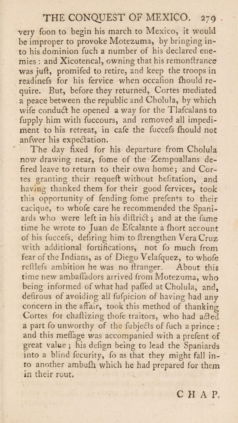 very foon to begin his march to Mexico, it would be improper to provoke Motezuma, by bringing in¬ to his dominion fuch a number of his declared ene¬ mies : and Xicotencal, owning that his remonftrance was juft, promifed to retire, and keep the troops in readinefs for his fervice when occafion fhould re¬ quire. But, before they returned, Cortes mediated a peace between the republic and Cholula, by which wife conduct he opened a way for the Tlafcalans to fupply him with fuccours, and removed all impedi¬ ment to his retreat, in cafe the fuccefs fhould not anfwer his expectation. The day fixed for his departure from Cholula now drawing near, fome of the Zempoallans de- fired leave to return to their own home; and Cor¬ tes granting their requeft without hefitation, and having thanked them for their good fervices, took this opportunity of fending fome prefents to their cacique, to whofe care he recommended the Spani¬ ards who were left in his diftridf; and at the fame time he wrote to Juan de Efcalante a fhort account of his fuccefs, defiring him to ftrengthen Vera Cruz with additional fortifications, not fo much from fear of the Indians, as of Diego Velafquez, to whofe reftlefs ambition he was no ftranger. About this time new ambaftadors arrived from Motezuma, who being informed of what had pafied at Cholula, and, defirous of avoiding all fufpicion of having had any concern in the affair, took this method of thanking Cortes for chaftizing thofe traitors, who had adfed a part fo unworthy of the fubjedls of fuch a prince : and this mefiage was accompanied with a prefent of great value ; his defign being to lead the Spaniards into a blind fecurity, fo as that they might fall in¬ to another ambufh which he had prepared for them in their rout. C H A P,