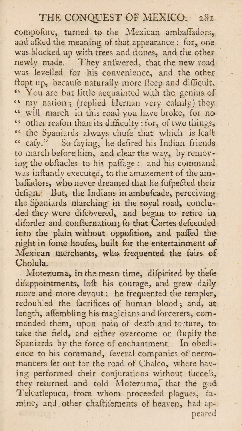 compofure, turned to the Mexican ambafTadors, and alked the meaning of that appearance : for, one was blocked up with trees and Hones, and the other newly made. They anfwered, that the new road was levelled for his convenience, and the other if opt up, becaufe naturally more deep and difficult. You are but little acquainted with the genius of 44 my nation ; (replied Hernan very calmly) they 44 will march in this road you have broke, for no 44 other reafon than its difficulty : for, of two things, 44 the Spaniards always chufe that which is lead 44 eafyd5 So faying, he defired his Indian friends to march before him, and clear the way, by remov¬ ing the obftacles to his paflage : and his command was inftantly executed, to the amazement of the am- bafiadors, who never dreamed that he fufpedled their defign. But, the Indians in ambufcade, perceiving the Spaniards marching in the royal road, conclu- ded they were difcbvered, and began to retire in diforder and confternation; fo that Cortes defcended into the plain without oppofition, and palled the night in forne homes, built for the entertainment of Mexican merchants, who frequented the fairs of Cholula. *• Motezuma, in the mean time, difpirited by thefe difappointments, loft his courage, and grew daily more and more devout: he frequented the temples, redoubled the facrifices of human blood; and, at length, alfembling his magicians and forcerers, com¬ manded them, upon pain of death and torture, to take the field, and either overcome or flupify the Spaniards by the force of enchantment. In obedi¬ ence to his command, feveral companies of necro¬ mancers fet out for the road of Chaleo, where hav¬ ing performed their conjurations without fuccefs, they returned and told Motezuma, that the god Telcatlepuca, from whom proceeded plagues, fa¬ mine, and other chaftifements of heaven, had ap¬ peared