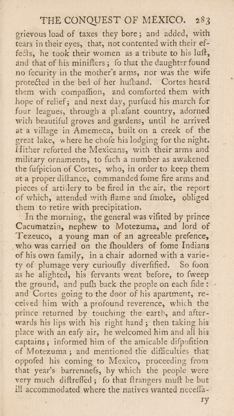 grievous load of taxes they bore; and added, with tears in their eyes, that, not contented with their ef¬ fects, he took their women as a tribute to his lull, and that of his minifters; fo that the daughter found no fecurity in the mother’s arms, nor was the wife protected in the bed of her hufband, Cortes heard them with compaffion, and comforted them with hope of relief; and next day, purftied his march for four leagues, through a plcafant country, adorned with beautiful groves and gardens, until he arrived at a village in Amemeca, built on a creek of the great lake, where he chofe his lodging for the night. Hither reforted the Mexicans, with their arms and military ornaments, to fuch a number as awakened the fufpicion of Cortes, who, in order to keep them at a proper diftance, commanded forne fire arms and pieces of artillery to be fired in the air, the report of which, attended with flame and fmoke, obliged them to retire with precipitation. In the morning, the general was vifited by prince Cacumatzin, nephew to Motezuma, and lord of Tezeuco, a young man of an agreeable prefence, who was carried on the fhoulders of fome Indians of his own family, in a chair adorned with a varie¬ ty of plumage very curioufiy diverfified. So foon as he alighted, his fervants went before, to fweep the ground, and pufh back the people on each fide : and Cortes going to the door of his apartment, re¬ ceived him with a profound reverence, which the prince returned by touching the earth, and after¬ wards his lips with his right hand ; then taking his place with an eafy air, he welcomed him and all his captains; informed him of the amicable difpofition of Motezuma ; and mentioned the difficulties that oppofed his coming to Mexico, proceeding from that year’s barrennefs, by which the people were very much diftrefied ; fo that ftrangers muft be but ill accommodated where the natives wanted necefia- ry