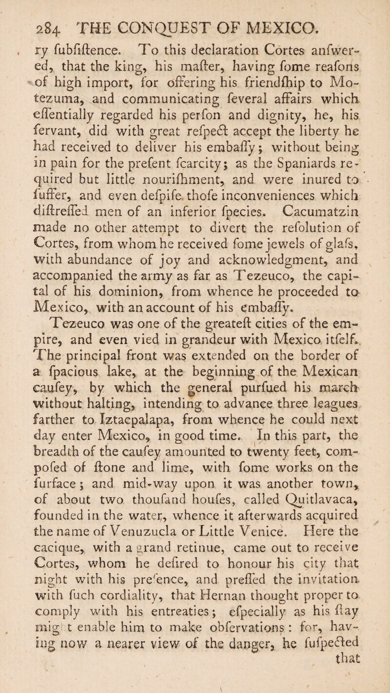 ry fubfiftence. To this declaration Cortes anfwer- ed, that the king, his mailer, having Tome reafons of high import, for offering his friendfhip to Mo- tezuma, and communicating feveral affairs which, effentially regarded his perfon and dignity, he, his fervant, did with great refpedf accept the liberty he had received to deliver his embaffy; without being in pain for the prefent fcarcity; as the Spaniards re¬ quired but little nourifhment, and were inured to furfer, and even defpife thofe inconveniences which diflreffed men of an inferior fpecies. Cacumatzin made no other attempt to divert the refolution of Cortes, from whom he received fome jewels of glafs, with abundance of joy and acknowledgment, and accompanied the army as far as Tezeuco, the capi¬ tal of his dominion, from whence he proceeded to Mexico, with an account of his embaffy. Tezeuco was one of the greateft cities of the em¬ pire, and even vied in grandeur with Mexico itfelf.. The principal front was extended on the border of a fpacious lake, at the beginning of the Mexican caufey, by which the general purfued his march without halting, intending to advance three leagues farther to Iztacpalapa, from whence he could next day enter Mexico, in good time. In this part, the breadth of the caufey amounted to twenty feet, com- pofed of ftone and lime, with fome works on the furface ; and mid^way upon it was another town, of about two thoufand houfes, called Quitlavaca, founded in the water, whence it afterwards acquired the name of Venuzucla or Little Venice. Here the cacique, with a grand retinue, came out to receive Cortes, whom he defired to honour his city that night with his pre'ence, and prefled the invitation, with fuch cordiality, that Hernan thought proper to comply with his entreaties; efpecially as his flay mig t enable him to make obfervations : for, hav¬ ing now a nearer view of the danger, he fufpedted