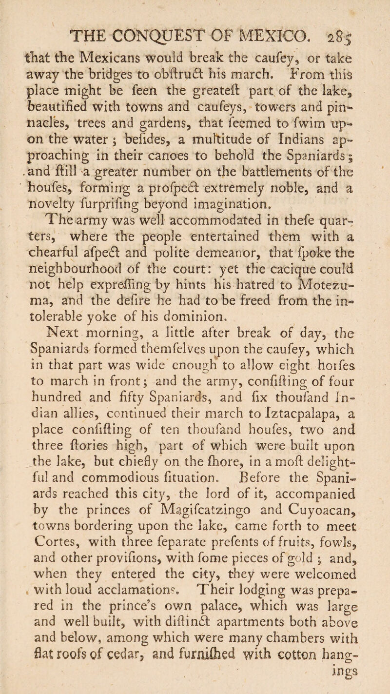 tliat the Mexicans would break the caufey, or take away the bridges to cbdrudt his march. From this place might be feen the greateft part of the lake, beautified with towns and caufeys, towers and pin¬ nacles, trees and gardens, that feemed to fwim up¬ on the water; befides, a multitude of Indians ap¬ proaching in their canoes to behold the Spaniards 5 .and hill a greater number on the battlements of the houfes, forming a profpedf extremely noble, and a novelty furprifmg beyond imagination. The army was well accommodated in thefe quar¬ ters, where the people entertained them with a chearful afpe£t and polite demeanor, that fpoke the neighbourhood of the court: yet the cacique could not help exprefiing by hints his hatred to Motezu- ma, and the defire he had to be freed from the in¬ tolerable yoke of his dominion. Next morning, a little after break of day, the Spaniards formed themfelves upon the caufey, which in that part was wide enough to allow eight horfes to march in front; and the army, confiding of four hundred and fifty Spaniards, and fix thoufand In¬ dian allies, continued their march to Iztacpalapa, a place confiding of ten thoufand houfes, two and three dories high, part of which were built upon _the lake, but chiefly on the fhore, in a mod delight¬ ful and commodious fituation. Before the Spani¬ ards reached this city, the lord of it, accompanied by the princes of Magifcatzingo and Cuyoacan, towns bordering upon the lake, came forth to meet Cortes, with three feparate prefents of fruits, fowls, and other provifions, with fome pieces of gold ; and, when they entered the city, they were welcomed with loud acclamations Their lodging was prepa¬ red in the prince’s own palace, which was large and well built, with didindt apartments both above and below, among which were many chambers with flat roofs of cedar, and furnUhed with cotton hang¬ ings