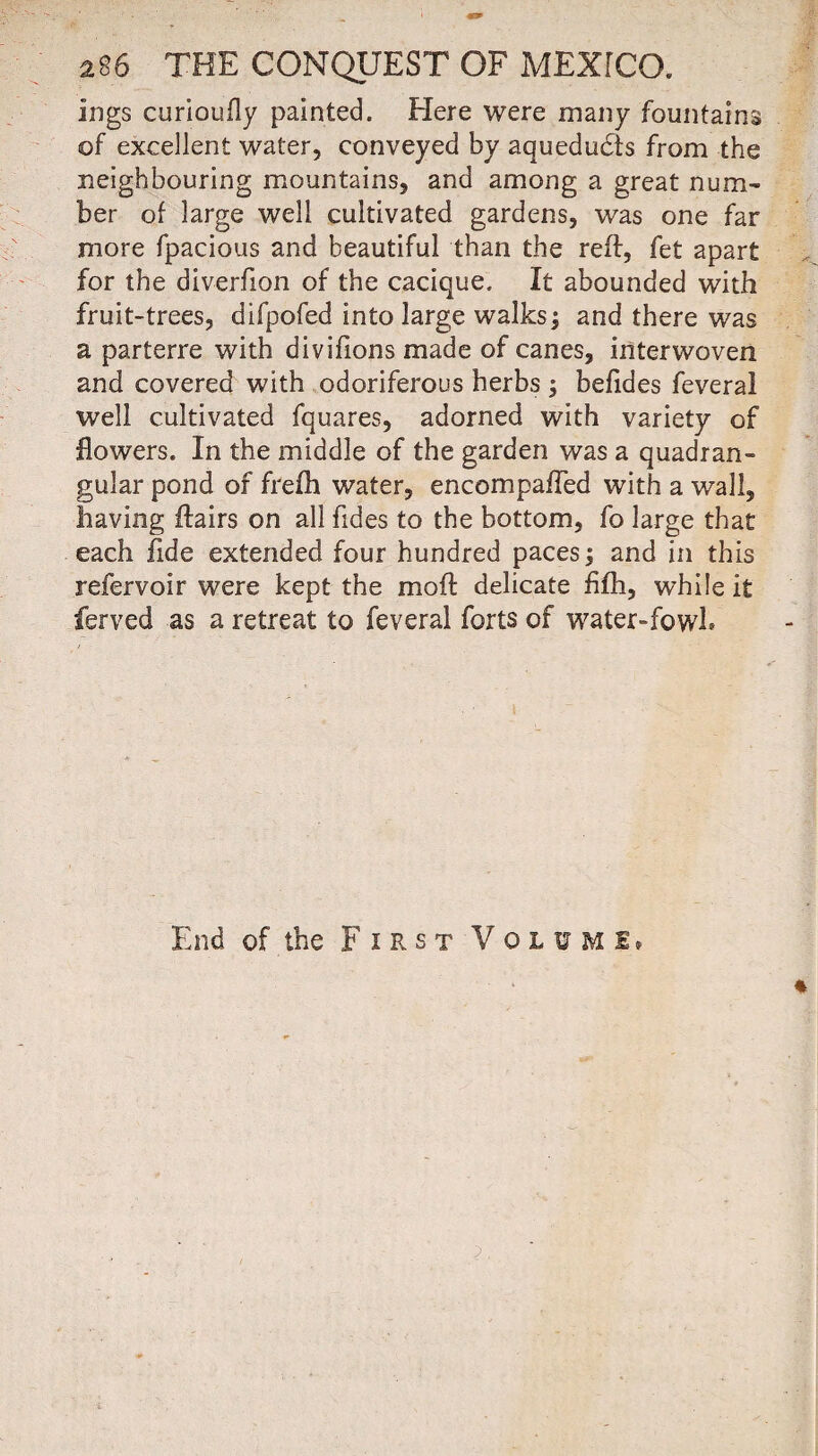 ings curioufly painted. Here were many fountains of excellent water, conveyed by aquedudts from the neighbouring mountains, and among a great num¬ ber of large well cultivated gardens, was one far more fpacious and beautiful than the reft, fet apart for the diverfion of the cacique. It abounded with fruit-trees, difpofed into large walks; and there was a parterre with divifions made of canes, interwoven and covered with odoriferous herbs ; befides feveral well cultivated fquares, adorned with variety of flowers. In the middle of the garden was a quadran¬ gular pond of frefh water, encompafled with a wall, having flairs on all fides to the bottom, fo large that each fide extended four hundred paces; and in this refervoir were kept the mod delicate fifh, while it ferved as a retreat to feveral forts of water-fowl. End of the First Voluml