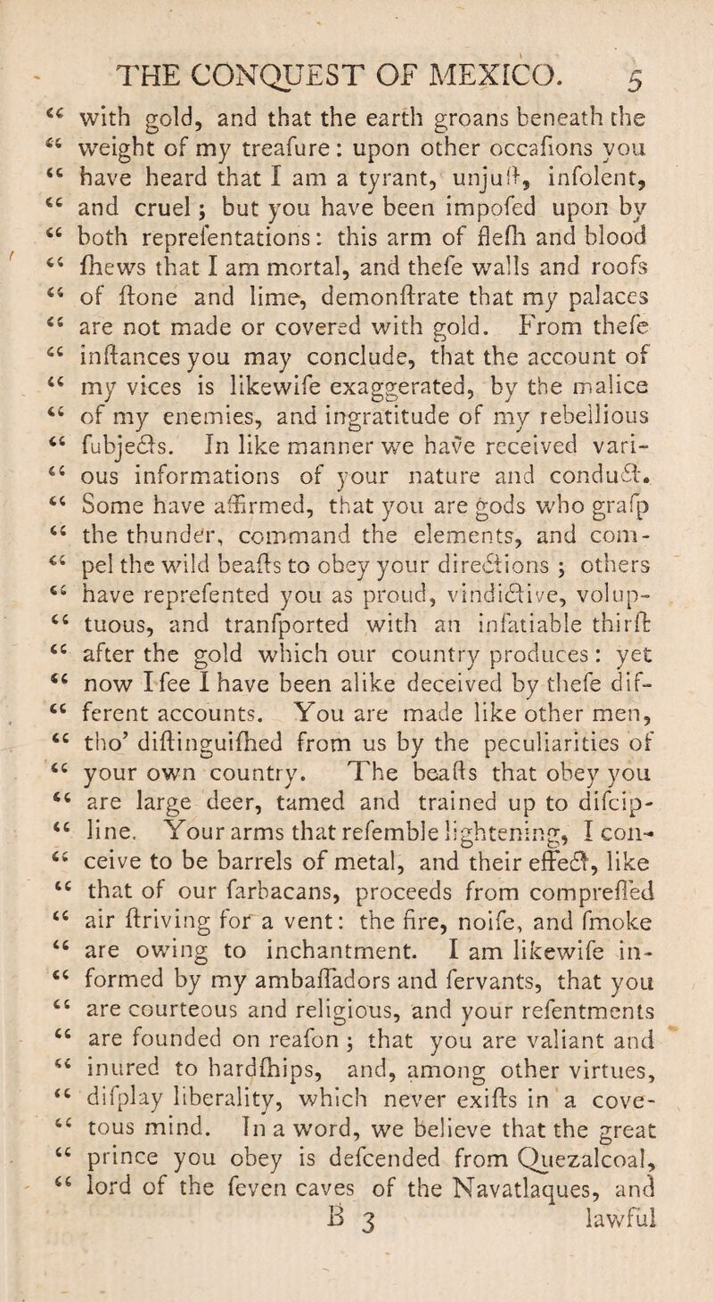 44 with gold, and that the earth groans beneath the weight of my treafure: upon other occafions you u te have heard that I am a tyrant, unjuff, infolent, and cruel; but you have been impofed upon by both reprefentations: this arm of flefli and blood 44 fhews that I am mortal, and thefe walls and roofs of done and lime, deni on Urate that my palaces are not made or covered with gold. From thefe inftances you may conclude, that the account of my vices is likewife exaggerated, by the malice of my enemies, and ingratitude of my rebellious fubje&s. In like manner we have received vari¬ ous informations of your nature and conduct* Some have affirmed, that you are gods who grafp 44 the thunder, command the elements, and com¬ pel the wild beads to obey your directions ; others have reprefented you as proud, vindictive, volup¬ tuous, and tranfported with an infatiable third: after the gold which our country produces: yet now I fee I have been alike deceived by thefe dif¬ ferent accounts. You are made like other men, tho’ didinguifhed from us by the peculiarities of your own country. The beads that obey you 44 are large deer, tamed and trained up to difcip- 46 line. Your arms that refemble lightening, Icon- 44 ceive to be barrels of metal, and their effeCt, like that of our farbacans, proceeds from compreded air driving for a vent: the fire, noife, and fmoke are owing to inchantment. I am likewife in¬ formed by my ambadadors and fervants, that you are courteous and religious, and your refentments are founded on reafon ; that you are valiant and inured to hardfhips, and, among other virtues, difplay liberality, which never exids in a cove¬ tous mind. In a word, we believe that the great prince you obey is defcended from Quezalcoal, lord of the feven caves of the Navatlaques, and B 3 lawful cc 66 a a 66 66 66 66 66 66 66 66 66 66 66 66 66 66 66 66 66 66 66 66 66 66 66 66 66