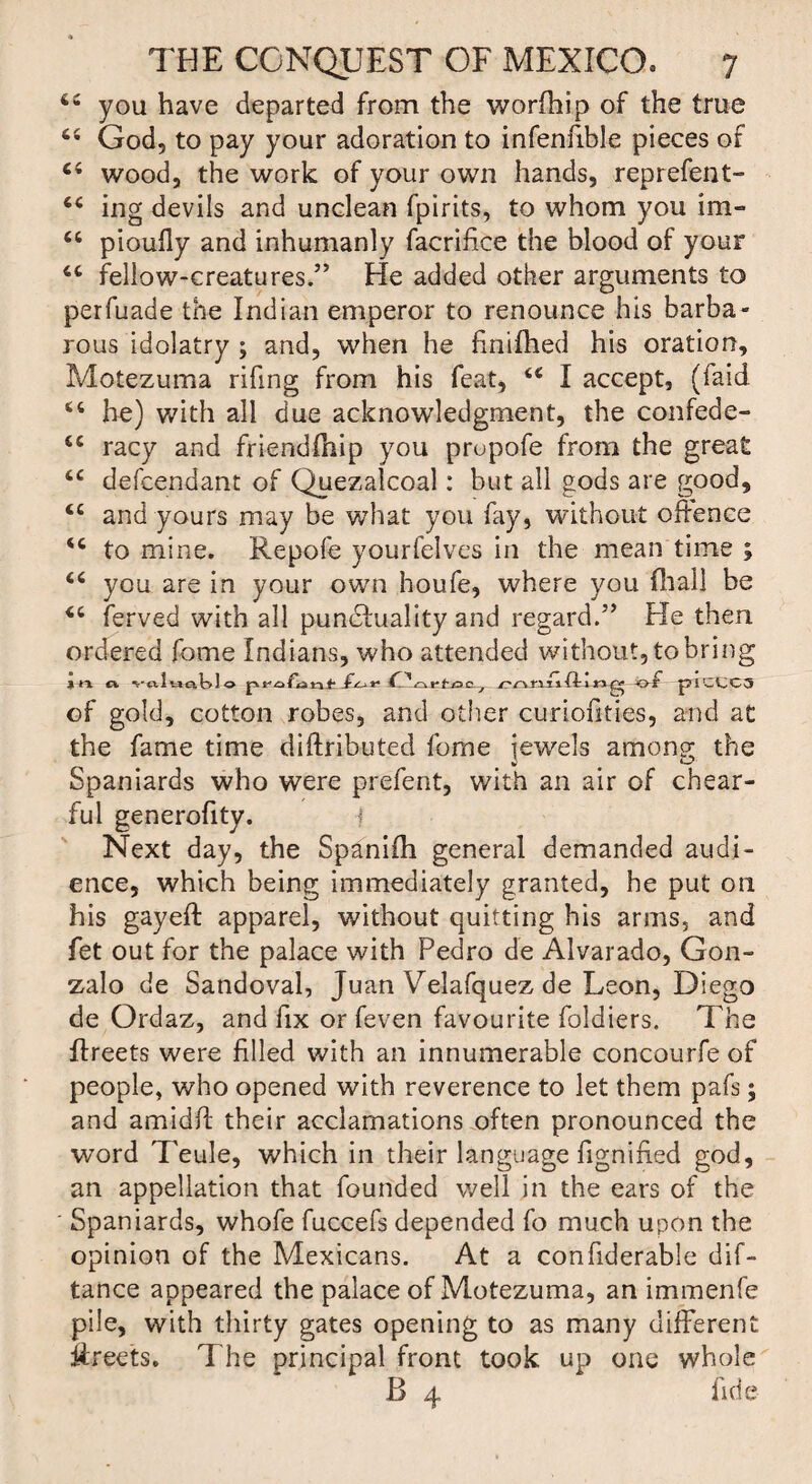 you have departed from the worfhip of the true “ God5 to pay your adoration to infenfible pieces of ci wood, the work of your own hands, reprefent- c< ing devils and unclean fpirits, to whom you im- u pioufly and inhumanly facrifice the blood of your tc fellow-creatures.” He added other arguments to perfuade the Indian emperor to renounce his barba¬ rous idolatry ; and, when he finifhed his oration, Motezuma rifing from his feat, <€ I accept, (faid “ he) with all due acknowledgment, the confede- cc racy and friendfhip you prupofe from the great tc defcendant of Quezalcoal: but all gods are good, <c and yours may be what you fay, without ofience <c to mine. Repofe yourfelves in the mean time ; “ you are in your own houfe, where you fhall be ferved with all punctuality and regard.” He then ordered feme Indians, who attended without, to bring l n Cl ■v-o.Uja.tv! o f ^szirtoC j r-r\n/ift 1»of pICCC5 of gold, cotton robes, and other curiofities, and at the fame time diftributed fome jewels among the Spaniards who were prefent, with an air of chear- ful generofity. f Next day, the Spanifli general demanded audi¬ ence, which being immediately granted, he put on his gayeft apparel, without quitting his arms, and fet out for the palace with Pedro de Alvarado, Gon- zalo de Sandoval, Juan Velafquez de Leon, Diego de Ordaz, and fix or feven favourite foldiers. The flreets were filled with an innumerable concourfe of people, who opened with reverence to let them pafs; and amidfi: their acclamations often pronounced the word Teule, which in their language Signified god, an appellation that founded well in the ears of the Spaniards, whofe fuccefs depended fo much upon the opinion of the Mexicans. At a confiderable dif- tance appeared the palace of Motezuma, an immenfe pile, with thirty gates opening to as many different Rreets. The principal front took up one whole B 4 fide
