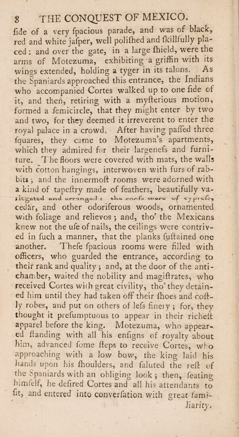 fide of a very fpacious parade, and was of black, red and white jafper, well polifhed and fkillfully pla¬ ced : and over the gate, in a large fhield, were the arms of Motezuma, exhibiting a griffin with its winss extended, holding a tyger in its talons. As the Spaniards approached this entrance, the Indians who accompanied Cortes walked up to one fide ot it, and then, retiring with a myfterious motion, formed a femicircle, that they might enter by two and two, for they deemed it irreverent to enter the royal palace in a crowd. After having paffed three fquares, they came to Motezuma’s apartments, which they admired for their largenefs and furni¬ ture. The floors were covered with mats, the walls with cotton hangings, interwoven with furs of rab¬ bits; and the innermoft rooms were adorned with a kind of tapeftry made of feathers, beautifully va- 1 legated «.«<1 arringod * tko x-nr\fa w tjpixfoj cedar, and other odoriferous woods, ornamented with foliage and relievos ; and, tho’ the Mexicans knew not the ufe of nails, the ceilings were contriv¬ ed in fuch a manner, that the planks fuftained one another. Thefe fpacious rooms were filed with officers, who guarded the entrance, according to their rank and quality ; and, at the door of the anti- chamber, waited the nobility and magiftrates, who received Cortes with great civility, tho’they detain¬ ed him until they had taken off their fhoes and coft- 3y robes, and put on others of lefs finery ; for, they thought it prefumptuous to appear in their richeft apparel before the king. Motezuma, who appear-, ed handing with all his enfigns of royalty about him, advanced fome ffeps to receive Cortes, who approaching with a low bow, the king laid his hands upon his fhoulders, and faluted the reft of the Spaniards with an obliging look ; then, feating bi naff If, he defired Cortes and all his attendants to fit, and entered into converfation with great fami¬ liarity.