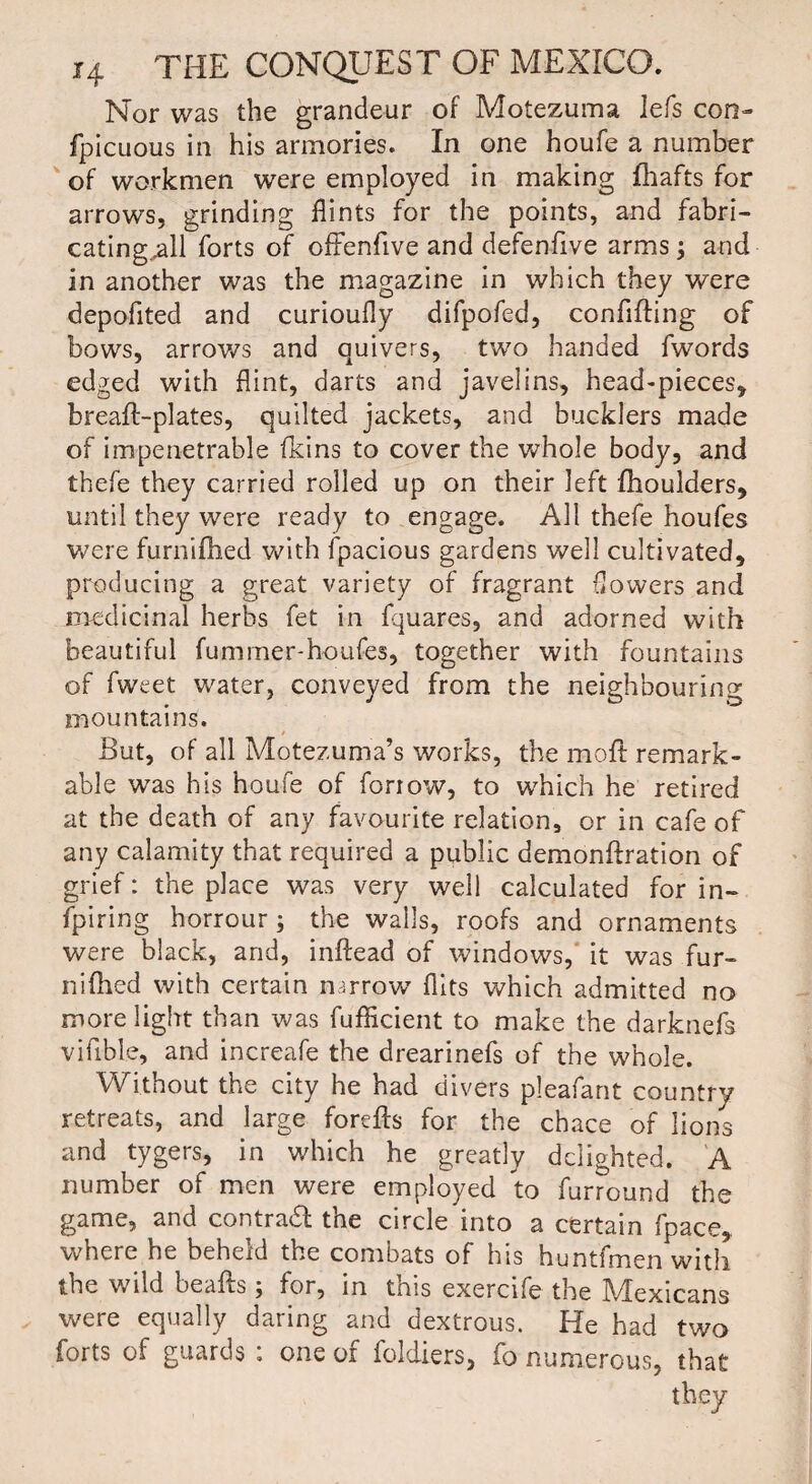 Nor was the grandeur of Motezuma lefs con- fpicuous in his armories. In one houfe a number of workmen were employed in making Hiafts for arrows, grinding flints for the points, and fabri¬ cating jdl forts of ofFenfive and defenfive arms ; and in another was the magazine in which they were depofited and curioufly difpofed, conflfting of bows, arrows and quivers, two handed fwords edged with flint, darts and javelins, head-pieces, breafl-plates, quilted jackets, and bucklers made of impenetrable fkins to cover the whole body, and thefe they carried rolled up on their left fhoulders, until they were ready to engage. All thefe houfes were furnifhed with fpacious gardens well cultivated, producing a great variety of fragrant flowers and medicinal herbs fet in fquares, and adorned with beautiful fuminer-houfes, together with fountains of fweet water, conveyed from the neighbouring mountains. / But, of all Motezuma’s works, the moft remark¬ able was his houfe of fonow, to which he retired at the death of any favourite relation, or in cafe of any calamity that required a public demonftration of grief: the place was very well calculated for in¬ spiring horrour; the walls, roofs and ornaments were black, and, inftead of windows, it was fur¬ nifhed with certain narrow flits which admitted no more light than was fufficient to make the darkrrefs viable, and increafe the drearinefs of the whole. Without the city he had divers pleafant country retreats, and large forefts for the chace of lions and tygers, in which he greatly delighted. A number of men were employed to furround the game, and contrail the circle into a certain fpace, where he beheld the combats of his huntfmen with the wild beafls j for, in tms exercife the Mexicans were equally daring and dextrous. He had two forts of guards : one of foldiers, fo numerous, that they