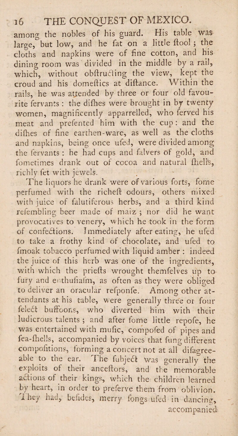 among the nobles of his guard. His table was large, but low, and he fat on a little ftool the cloths and napkins were of fine cotton, and his dining room was divided in the middle by a rail, which, without obftrudling the view, kept the croud and his domeftics at diftance. Within the rails, he was attended by three or four old favou¬ rite fervants: the difhes were brought in by twenty women, magnificently apparrelled, who ferved his meat and prefented him with the cup: and the diflies of fine earthen-ware, as well as the cloths and napkins, being once ufed, were divided among the fervants : he had cups and falvers of gold, and fometimes drank out of cocoa and natural fheli's, richly fet with jewels. The liquors he drank were of various forts, fome perfumed with the richeft odours, others mixed with juice of falutiferous herbs, and a third kind refembling beer made of maiz ; nor did lie want provocatives to venery, which he took in the form of confections. Immediately after eating, he ufed to take a frothy kind of chocolate, and ufed to fmoak. tobacco perfumed with liquid amber : indeed the juice of this herb was one of the ingredients, with which the prieffs wrought themfelves up to fury and enthuiiafm, as often as they were obliged to deliver an oracular refponfe. Among other at¬ tendants at his table, were generally three or four feledt buffoons, who diverted him with their ludicrous talents ; and after fome little repofe, he was entertained with mufic, compofed of pipes and fea-fliells, accompanied by voices that fungdifferent compofitions, forming a concert not at all difagree- aole to the ear. I he fubjedt was generally the exploits of their anceftors, and the memorable adtions of their kings, which the children learned by heait, in order to preferve them from oblivion. i hey had, belidcs, merry fongs ufed in dancing, accompanied