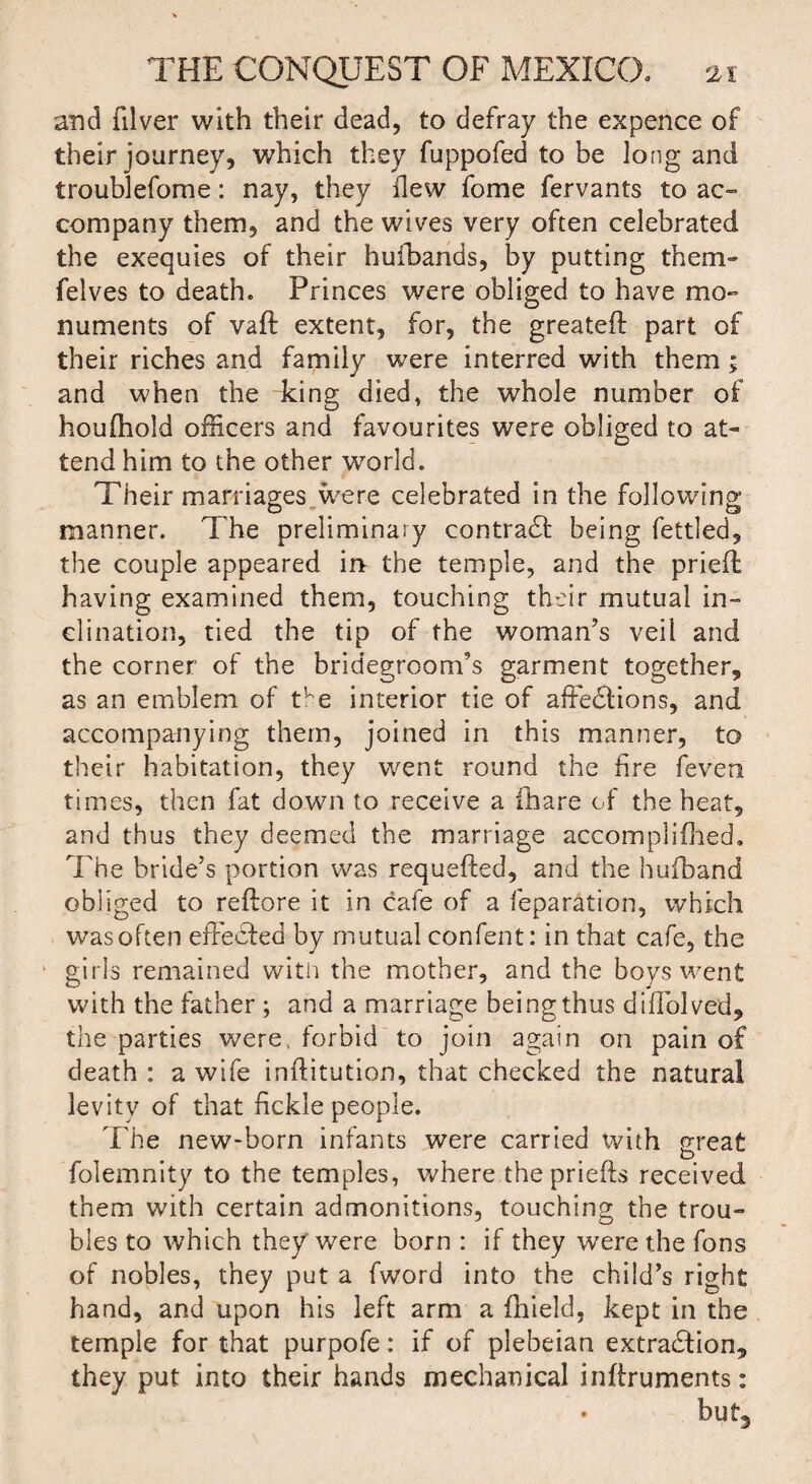 and filver with their dead, to defray the expence of their journey, which they fuppofed to be long and troublefome: nay, they flew fome fervants to ac¬ company them, and the wives very often celebrated the exequies of their huibands, by putting them- felves to death. Princes were obliged to have mo¬ numents of vaft extent, for, the greateft part of their riches and family were interred with them ; and when the king died, the whole number of houfhold officers and favourites were obliged to at¬ tend him to the other world. Their marriages were celebrated in the following manner. The preliminary contract being fettled, the couple appeared in the temple, and the pried having examined them, touching their mutual in¬ clination, tied the tip of the woman’s veil and the corner of the bridegroom’s garment together, as an emblem of the interior tie of affections, and accompanying them, joined in this manner, to their habitation, they went round the fire feven times, then fat down to receive a ihare of the heat, and thus they deemed the marriage accomplifhed. The bride’s portion was requefted, and the hufband obliged to reftore it in cafe of a reparation, which was often effected by mutual confent: in that cafe, the girls remained with the mother, and the boys went with the father ; and a marriage being thus diffolved, the parties were, forbid to join again on pain of death : a wife inftitution, that checked the natural levity of that fickle people. The new-born infants were carried with great folemnity to the temples, where the priefts received them with certain admonitions, touching the trou¬ bles to which they were born : if they were the Tons of nobles, they put a fword into the child’s right hand, and upon his left arm a Ihield, kept in the temple for that purpofe: if of plebeian extraction, they put into their hands mechanical inftruments: but.