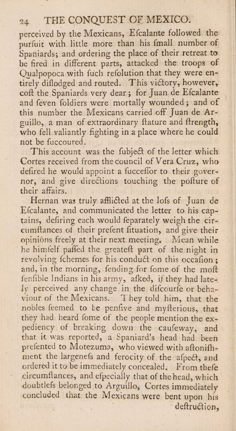 perceived by the Mexicans, Efcalante followed the purfuit with little more than his fmall number of Spaniards; and ordering the place of their retreat to be fired in different parts, attacked the troops of Qualpopoca with fuch refolution that they were en¬ tirely difiodged and routed. This victory, however, coft the Spaniards very dear; for Juan de Efcalante and feven foldiers were mortally wounded; and of this number the Mexicans carried off Juan de Ar- guillo, a man of extraordinary ftature and ffrength, who fell valiantly fighting in a place where he could not be fuccoured. This account was the fubjeCl of the letter which Cortes received from the council of Vera Cruz, who defired he would appoint a fucceffor to their gover¬ nor, and give directions touching the poffure of their affairs. Hernan was truly afflidted at the lofs of Juan de Efcalante, and communicated the letter to his cap¬ tains, defiring each would feparately weigh the cir- cumltances of their prefent fituation, and give their opinions freely at their next meeting,, Mean while he himfelf paffed the greateft part of the night in revolving fchemes for his conduCt on this occafion ; and, in the morning, fending for fome of the moft fenfible Indians in his army, afked, if they had late¬ ly perceived any change in the difcourfe or beha¬ viour of the Mexicans. They told him, that the nobles feemed to be penfive and myfterious, that they had heard fome of the people mention the ex¬ pediency of breaking down the caufeway, and that it was reported, a Spaniard’s head had been prefented to Motezuma, who viewed with aftonifh- ment the largenefs and ferocity of the afpech, and ordered it to be immediately concealed. From thefe circumftances, and efpecially that of the head, which doubtlefs belonged to Arguillo, Cortes immediately concluded that the Mexicans were bent upon his ~ deftrudfion.