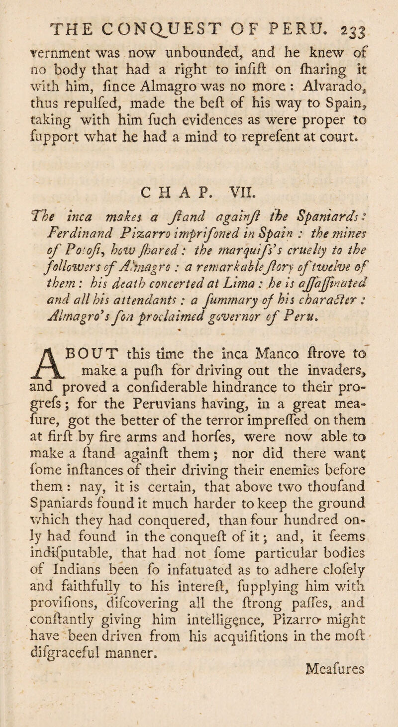 vernment was now unbounded, and he knew of no body that had a right to infid on fharing it with him, fince Almagro was no more : Alvarado, thus repulfed, made the bed: of his way to Spain, taking with him fuch evidences as were proper to fupport what he had a mind to reprefent at court* CHAP. VII. The inca makes a Jland againjl the Spaniards2 Ferdinand Pizarro imprifoned in Spain : the mines of Poiofi, hoiv Jhared: the marquifs’s cruelty to the followers cf Almagro : a rem ark ableJlory of twelve of them : his death concerted at Lima; he is ajfajpnated and all his attendants; a fummary of his character : Almagro*s fon proclaimed governor cf Peru. ABOUT this time the inca Manco drove to make a pufh for driving out the invaders, and proved a condderable hindrance to their pro- grefs; for the Peruvians having, in a great mea- fure, got the better of the terror impreded on them at fird by fire arms and horfes, were now able to make a dand againd them; nor did there want fome indances of their driving their enemies before them : nay, it is certain, that above two thoufand Spaniards found it much harder to keep the ground which they had conquered, than four hundred on» ly had found in the conqued of it; and, it feems indisputable, that had not fome particular bodies of Indians been fo infatuated as to adhere clofely and faithfully to his intered, fupplying him with provifions, difeovering all the drong paffes, and condantly giving him intelligence, Pizarro- might have been driven from his acquifitions in the mod difgraceful manner. Meafures