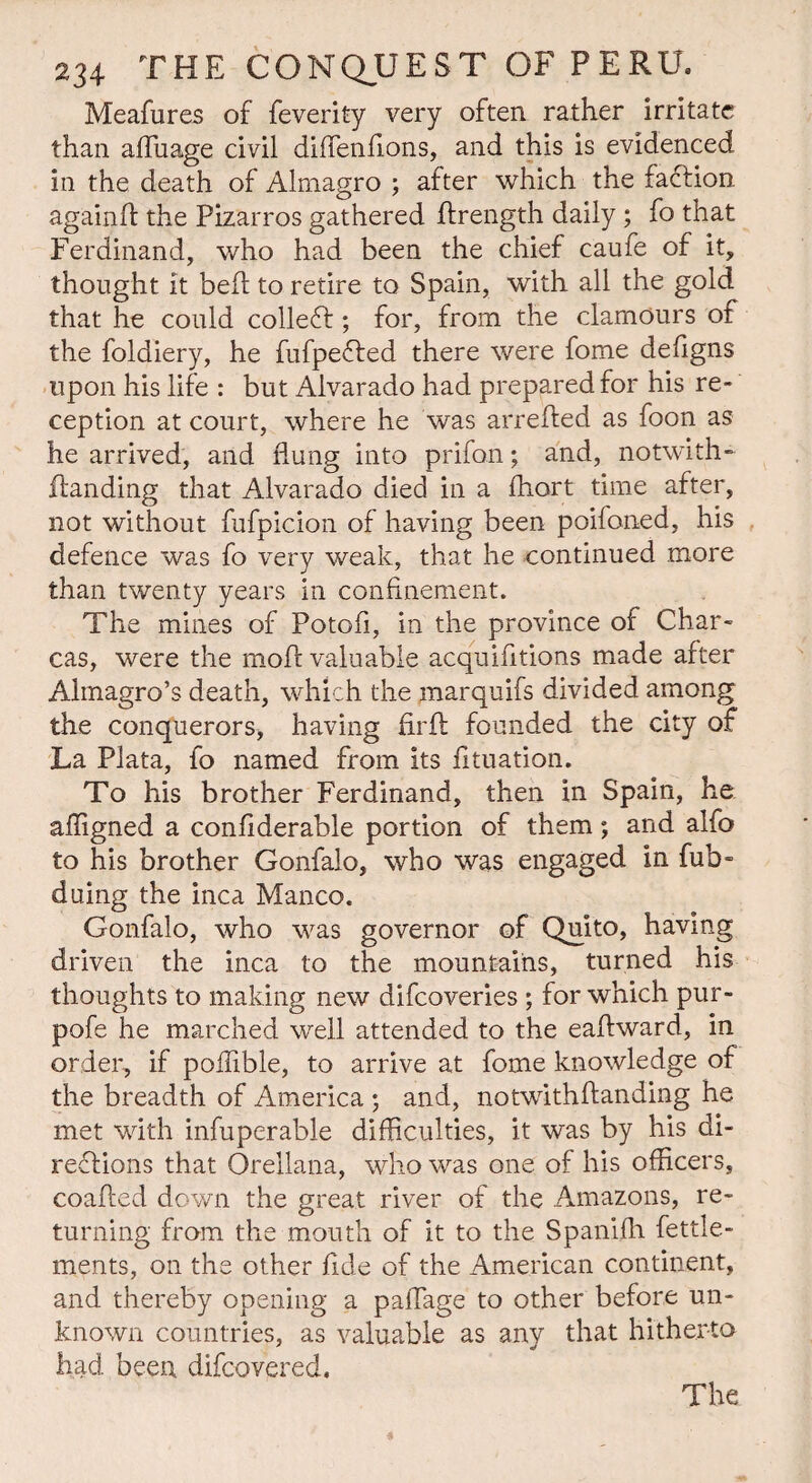 Meafures of feverity very often rather irritate than afluage civil dhfenfions, and this is evidenced in the death of Almagro ; after which the faction againfl the Pizarros gathered ftrength daily ; fo that Ferdinand, who had been the chief caufe of it, thought it belt to retire to Spain, with all the gold that he could collect; for, from the clamours of the foldiery, he fufpefted there were fome defigns upon his life : but Alvarado had prepared for his re¬ ception at court, where he was arrefted as foon as he arrived, and flung into prifon; and, notwith- handing that Alvarado died in a fliort time after, not without fufpicion of having been poifoned, his defence was fo very weak, that he continued more than twenty years in confinement. The mines of Potofi, in the province of Char- cas, were the mod valuable acquifltions made after Almagro’s death, which the marquifs divided among the conquerors, having firft founded the city of La Plata, fo named from its fituation. To his brother Ferdinand, then in Spain, he affigned a confiderable portion of them; and alfo to his brother Gonfalo, who was engaged in fub- duing the inca Manco. Gonfalo, who was governor of Quito, having driven the inca to the mountains, turned his thoughts to making new difcoveries ; for which pur- pofe he marched well attended to the eaflward, in order, if poflible, to arrive at fome knowledge of the breadth of America ; and, notwithftanding he met with infuperable difficulties, it was by his di¬ rections that Orellana, who was one of his officers, coafted down the great river of the Amazons, re¬ turning from the mouth of it to the Spanifh fettle- ments, on the other fide of the American continent, and thereby opening a paflage to other before un¬ known countries, as valuable as any that hitherto had been difcovered. The