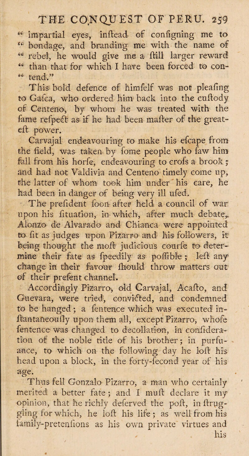 u impartial eyes, inftead of configning me to u bondage, and branding me with the name of 4 4 rebel, he would give me a If ill larger reward “ than that for which I have been forced to con- ** tend.” This bold defence of himfelf was not pleafing to Gafca, who ordered him back into the cuftody of Centeno, by whom he was treated with the fame refpedf as if he had been maifer of the great- eft power. Carvajal endeavouring to make his efcape from the field, was taken by fome people who faw him fall from his horfe, endeavouring to crofs a brook ; and had not Valdivia and Centeno timely come up, the latter of whom took him under his care, he had been in danger of being very ill ufed. The prefident foon after held a council of war upon his fituation, in which, after much debate,. Alonzo de Alvarado and Chianca were appointed to fit as judges upon Pizarro and his followers, it being thought the moft judicious courfe to deter¬ mine their fate as fpeedily as poftible ;• left any change in their favour fhould throw matters out of their prefent channel. Accordingly Pizarro, old Carvajal, Acafto, and Guevara, were tried, convidfed, and condemned to be hanged ; a fentence which was executed' in- ftantaneoufl'y upon them all, except Pizarro, whole fentence was changed to decollation, in confidera- tion of the noble title of his brother; in purfu- ance, to which on the following day he loft his head upon a block, in the forty-fecond year of his age. Thus fell Gonzalo Pizarro, a man who certainly merited a better fate ; and I mu ft declare it my opinion, that he richly deferved the poft, in ftryg- gling for which, he loft his life ; as well from his family-pretenfions as his own private virtues and ✓ his