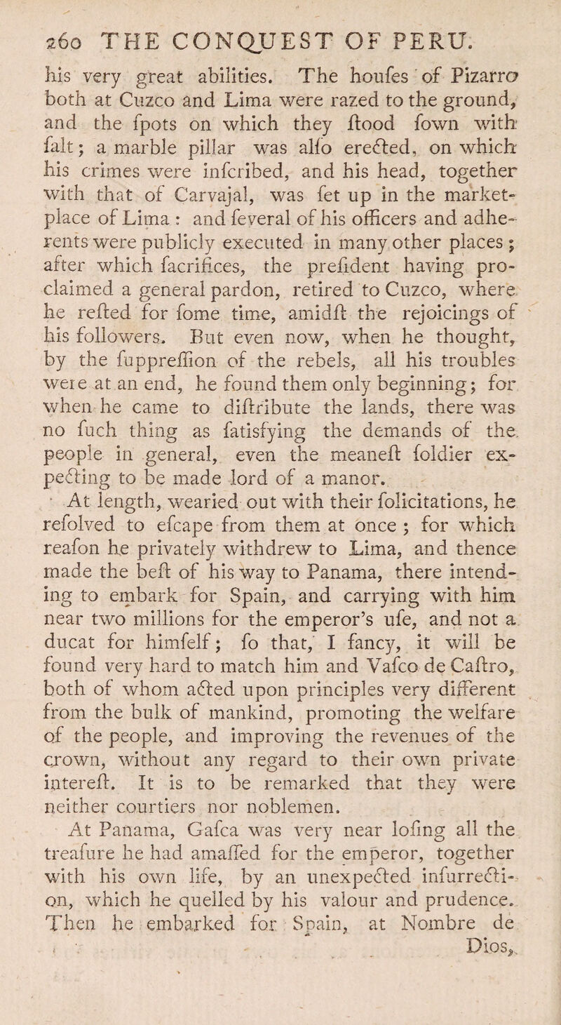 his very great abilities. The houfes of Pizarro both at Cuzco and Lima were razed to the ground, and the fpots on which they Rood fown with fait; a marble pillar was alio erefled, on which his crimes were infcribed, and his head, together with that of Carvajal, was fet up in the market- place of Lima : and feveral of his officers and adhe¬ rents were publicly executed in many other places ; after which facrifices, the prefident having pro¬ claimed a general pardon, retired to Cuzco, where he relied for fome time, amidll the rejoicings of his followers. But even now, when he thought, by the fuppreffion of the rebels, all his troubles were at an end, he found them only beginning; for when he came to diflribute the lands, there was no fuch thing as fatisfying the demands of the. people in general, even the meanell foldier ex¬ pelling to be made lord of a manor. At length, wearied out with their folicitations, he refolved to efcape from them at once ; for which reafon he privately withdrew to Lima, and thence made the belt of his way to Panama, there intend¬ ing to embark for Spain, and carrying with him near two millions for the emperor’s ufe, and not a ducat for himfelf; fo that, I fancy, it will be found very hard to match him and Vafco de Caflro, both of whom afled upon principles very different from the bulk of mankind, promoting the welfare of the people, and improving the revenues of the crown, without any regard to their own private inter eft. It is to be remarked that they were neither courtiers nor noblemen. At Panama, Gafca was very near loling all the treafure he had amaffed for the emperor, together with his own life, by an unexpected infu.rr.e6ti-- on, which he quelled by his valour and prudence. Then he embarked for Spain, at Nombre de y v Dios,.