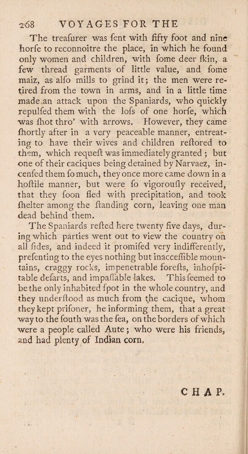 The treafurer was fent with fifty foot and nine fiorfe to reconnoitre the place, in which he found only women and children, with fome deer fkin, a few thread garments of little value, and fome maiz, as alfo mills to grind it; the men were re¬ tired from the town in arms, and in a little time made an attack upon the Spaniards, who quickly repulfed them with the lofs of one horfe, which was fhot thro’ with arrows. However, they came fhortly after in a very peaceable manner, entreat¬ ing to have their wives and children reflored to them, which requefl was immediately granted ; but one of their caciques being detained by Narvaez, in- cenfed them fomuch, they once more came down in a hoftile manner, but were fo vigoroufly received, that they foon fled with precipitation, and took fhelter among the Handing corn, leaving one man dead behind them. The Spaniards refled here twenty five days, dur¬ ing which parties went out to view the country on all Tides, and indeed it promifed very indifferently, prefenting to the eyes nothing but inacceffible moun¬ tains, craggy rocks, impenetrable forefls, inhofpi- table defarts, and impaffable lakes. Thisfeemed to be the only inhabited fpot in the whole country, and they underflood as much from the cacique, whom they kept prifoner, he informing them, that a great way to the fouth was the fea, on the borders of which were a people called Aute; who were his friends, and had plenty of Indian corn. CHAP.