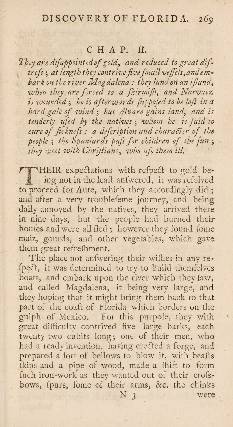 CHAP. II. They are difappointedof gold, and reduced to great dif- 1 trefs; at length they contrive fivefmall vefjels^and em~ bark on the river Adagdalena: they land on an ift and, when they are freed to a fkirmijh, and Narvaez, Is wounded3 he is afterwards fuypojed to be loft in a hard gale of wind 3 but Alvaro gains land, and is tenderly ufed by the natives 3 whom he is faid to cure of ficknefs: a deferiptien and character of the people 3 the Spaniards pafs for children of the fun 3 they meet with Ghriftians, 1 vho ufe them ill. rTF^HEIR expectations with refpect to gold be- jL ing not in the lead anfwered, it was refolved to proceed for Ante, which they accordingly did ; and after a very troublefeme journey, and being daily annoyed by the natives, they arrived there in nine days, but the people had burned their houfes and were all fled 3 however they found feme maiz, gourds, and other vegetables, which gave them great refrefhment. The place not anfwering their wiflies in any re- fpeeff, it was determined to try to build themfelves boats, and embark upon the river which they faw, and called Magdalena, it being very large, and they hoping that it might bring them back to that part of the coafl of Florida which borders on the gulph of Mexico. For this purpofe, they with great difficulty contrived five large barks, each twenty two cubits long; one of their men, who had a ready invention, having ereffed a forge, and prepared a fort of bellows to blow it, with beads Ikins and a pipe of wood, made a fhift to form fuch iron-work as they wanted out of their crofs- bows, fpurs, fome of their arms, &c. the chinks N 3 were