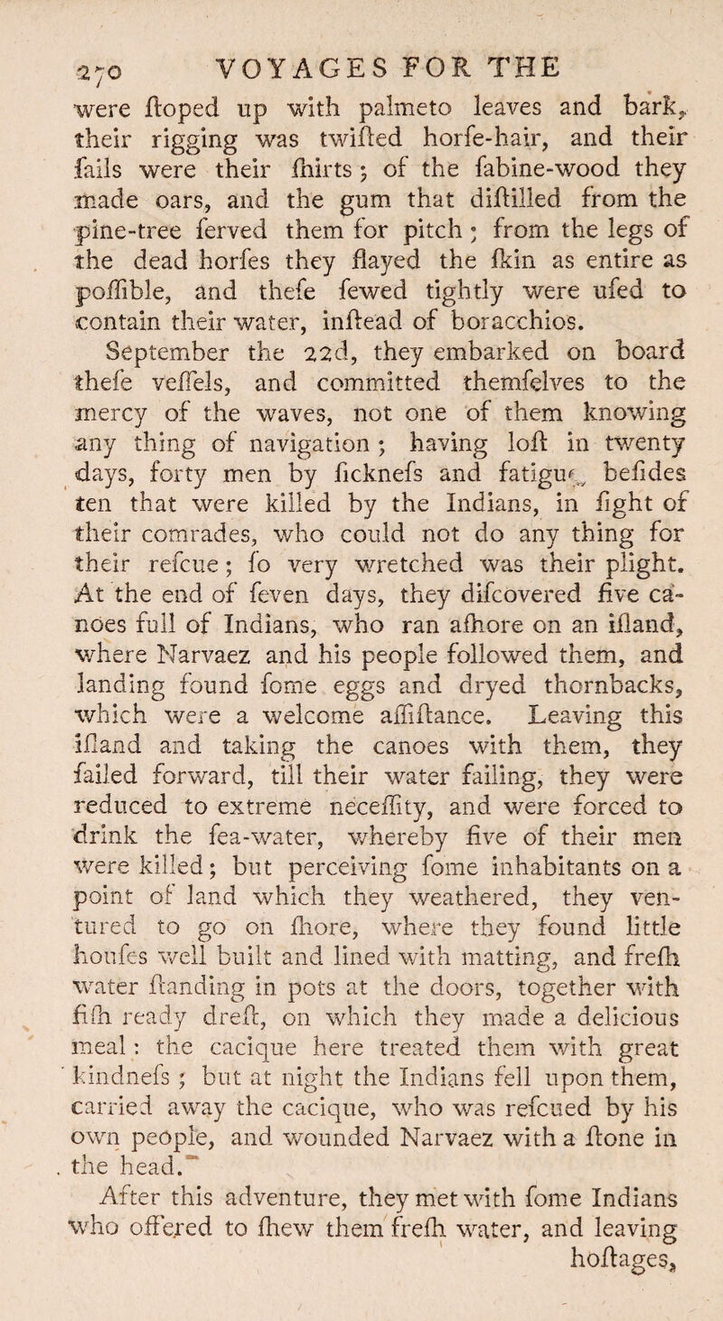 were Roped up with palmeto leaves and bark,, their rigging was twilled horfe-hair, and their fails were their fhirts; of the fabine-wood they made oars, and the gum that diflilled from the pine-tree ferved them for pitch; from the legs of the dead horfes they flayed the fldn as entire as poflible, and thefe fewed tightly were ufed to contain their water, inftead of boracchios. September the 22d, they embarked on board thefe veflels, and committed themfelves to the mercy of the waves, not one of them knowing any thing of navigation ; having loft in twenty days, forty men by flcknefs and fatigue befldes ten that were killed by the Indians, in fight of their comrades, who could not do any thing for their refcue; fo very wretched was their plight. At the end of feven days, they difcovered five ca¬ noes full of Indians, who ran afliore on an ifland, where Narvaez and his people followed them, and landing found fome eggs and dryed thornbacks, which were a welcome affiflance. Leaving this ifland and taking the canoes with them, they failed forward, till their water failing, they were reduced to extreme neeeflity, and were forced to drink the fea-water, whereby five of their men were killed; but perceiving fome inhabitants on a point of land which they weathered, they ven¬ tured to go on fhore, where they found little Iioufes well built and lined with matting, and frefli water handing in pots at the doors, together with fifn ready drefl, on which they made a delicious meal: the cacique here treated them with great kindnefs ; but at night the Indians fell upon them, carried away the cacique, who was refcued by his own people, and wounded Narvaez with a flone in the head.” After this adventure, they met with fome Indians who offered to fhew them frefh water, and leaving hoflageSs