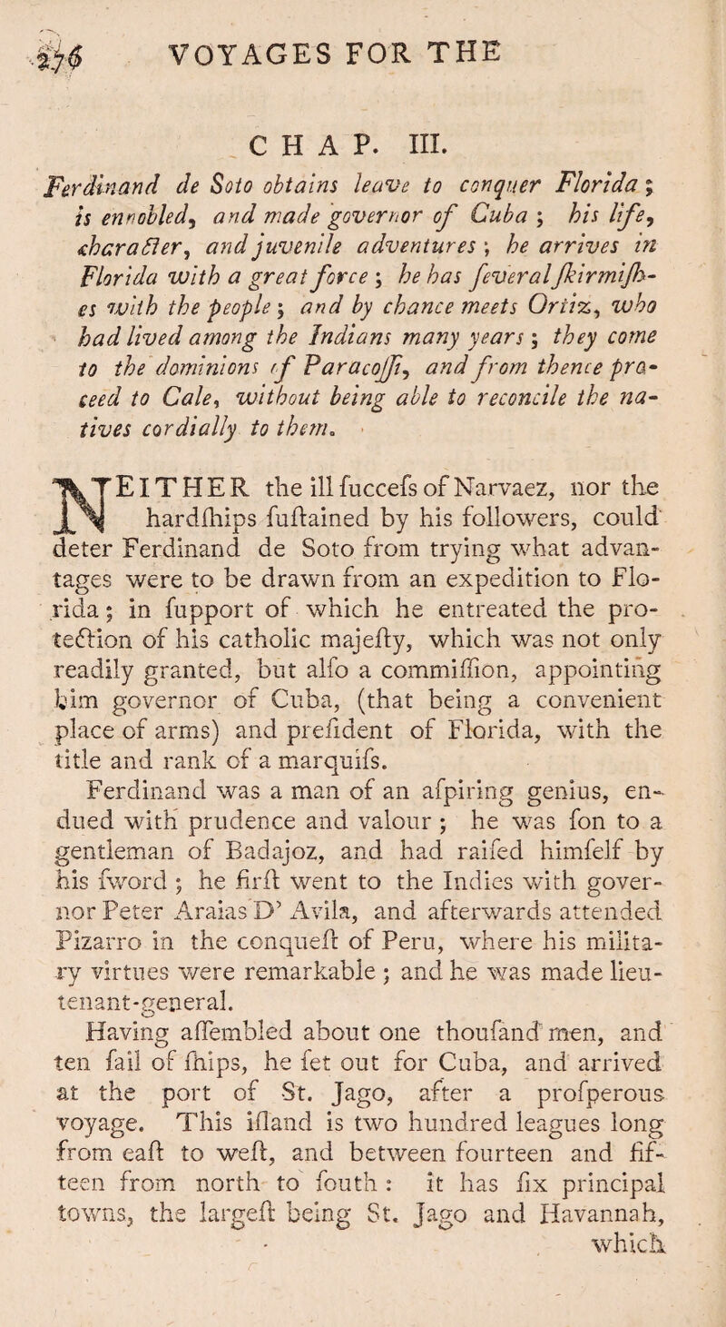 CHAP. HI. Ferdinand de Soto obtains leave to conquer Florida; is ennobled, and made governor of Cuba ; his life, Foarafler, and juvenile adventures; he arrives in Florida with a great force ; he has fever alfkirmijh- es with the people ; and by chance meets Ortiz, who had lived among the Indians many years; they come to the dominions f Faracojf, and from thence pro,• seed to Cale, without being able to reconcile the na¬ tives cordially to them„ NEITHER the ill fuccefs of Narvaez, nor the hardships fuftained by his followers, could deter Ferdinand de Soto from trying what advan- tages were to be drawn from an expedition to Flo¬ rida ; in fupport of which he entreated the pro¬ tection of his catholic majefty, which was not only readily granted, but alfo a commiffion, appointing him governor of Cuba, (that being a convenient place of arms) and prefident of Florida, with the title and rank of a marquifs. Ferdinand was a man of an afpiring genius, en¬ dued with prudence and valour ; he was fon to a gentleman of Badajoz, and had raifed himfelf by his fword ; he firft went to the Indies with gover¬ nor Peter Araias D’ Avila, and afterwards attended Pizarro in the conquefc of Peru, where his milita¬ ry virtues were remarkable ; and he was made lieu¬ tenant-general. Having affembled about one thoufancT men, and ten fail of fhips, he fet out for Cuba, and arrived at the port of St. Jago, after a profperous voyage. This iftand is two hundred leagues long from eaft to weft, and between fourteen and fif¬ teen from north to fouth : it has fix principal towns, the largeft being St. Jago and Havannah, which