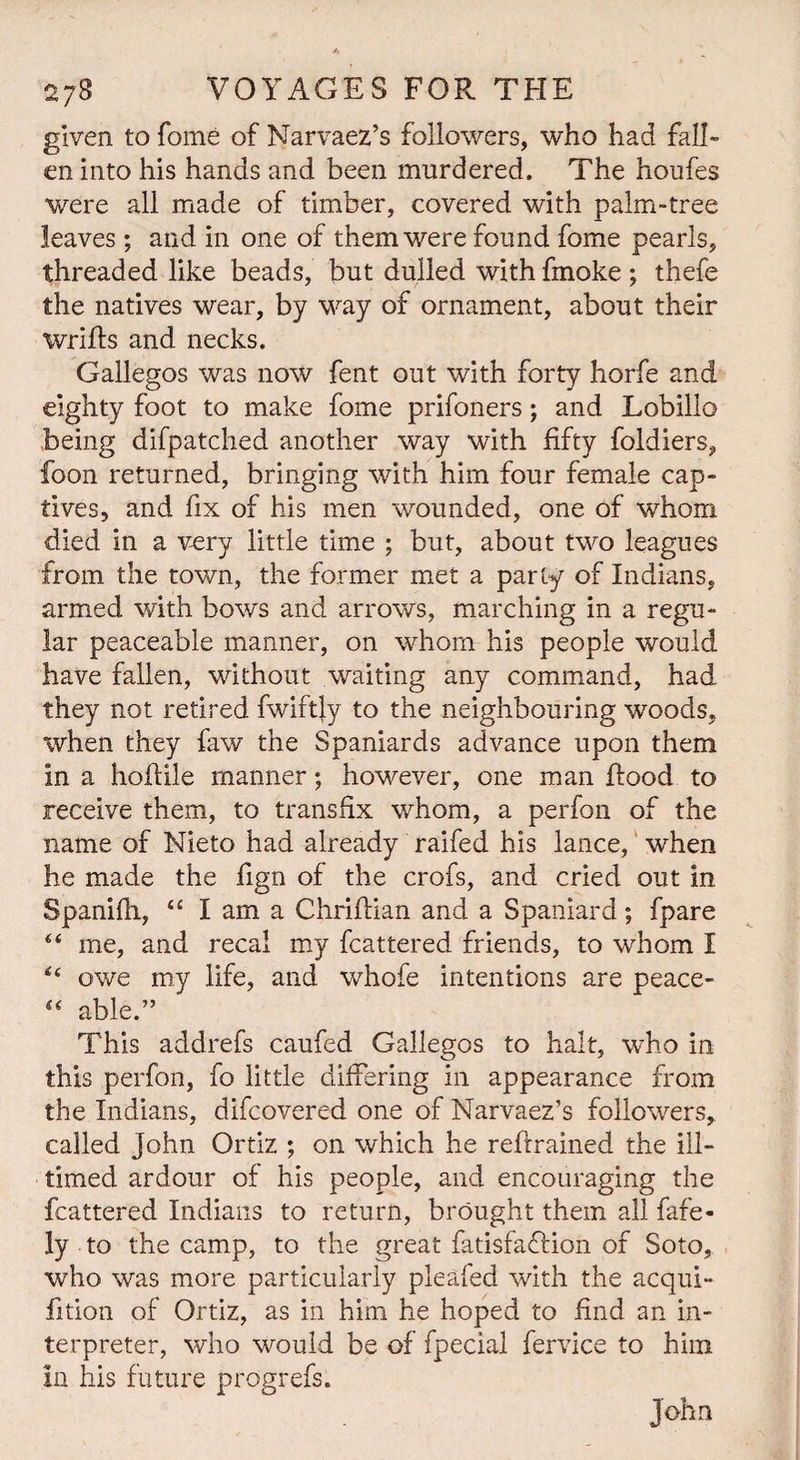 given to Tome of Narvaez’s followers, who had fall- en into his hands and been murdered. The houfes were all made of timber, covered with palm-tree leaves; and in one of them were found fome pearls, threaded like beads, but dulled with fmoke ; thefe the natives wear, by way of ornament, about their wrifts and necks. Gallegos was now fent out with forty horfe and eighty foot to make fome prifoners; and Lobillo being difpatched another way with fifty foldiers, foon returned, bringing with him four female cap¬ tives, and fix of his men wounded, one of whom died in a very little time ; but, about two leagues from the town, the former met a parly of Indians, armed with bows and arrows, marching in a regu¬ lar peaceable manner, on whom his people would have fallen, without waiting any command, had they not retired fwiftly to the neighbouring woods, when they faw the Spaniards advance upon them in a hoflile manner; however, one man Rood to receive them, to transfix whom, a perfon of the name of Nieto had already raifed his lance, when he made the fign of the crofs, and cried out in Spanifh, “ I am a Chriftian and a Spaniard; fpare “ me, and recal my fcattered friends, to whom I owe my life, and whofe intentions are peace- “ able.” This addrefs caufed Gallegos to halt, who in this perfon, fo little differing in appearance from the Indians, difcovered one of Narvaez’s followers, called John Ortiz ; on which he reftrained the ill- timed ardour of his people, and encouraging the fcattered Indians to return, brought them all fafe- ly to the camp, to the great fatisfaflion of Soto, who was more particularly pleafed with the acqui- fition of Ortiz, as in him he hoped to find an in¬ terpreter, who would be of fpecial fervice to him in his future progrefs. John