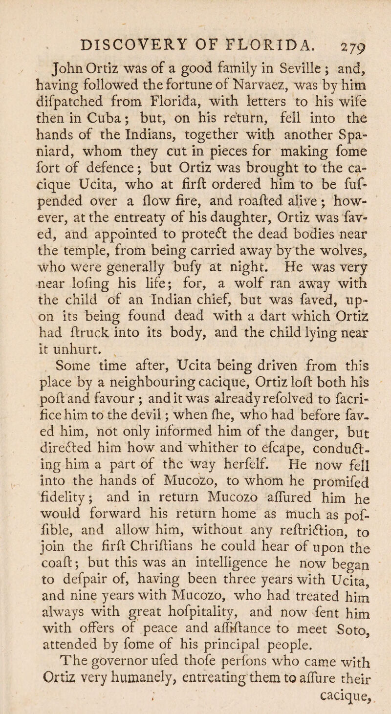 John Ortiz was of a good family in Seville ; and, having followed the fortune of Narvaez, was by him difpatched from Florida, with letters to his wife then in Cuba; but, on his return, fell into the hands of the Indians, together with another Spa¬ niard, whom they cut in pieces for making fome fort of defence; but Ortiz was brought to the ca¬ cique Ucita, who at firft ordered him to be fuf- pended over a flow fire, and roafled alive; how¬ ever, at the entreaty of his daughter, Ortiz was fav- ed, and appointed to protedf the dead bodies near the temple, from being carried away by the wolves, who were generally bufy at night. He was very near lofmg his life; for, a wolf ran away with the child of an Indian chief, but was faved, up¬ on its being found dead with a dart which Ortiz had flruck into its body, and the child lying near it unhurt. Some time after, Ucita being driven from this place by a neighbouring cacique, Ortiz loft both his poll: and favour ; audit was already refolved to facri- fice him to the devil; when (he, who had before fav¬ ed him, not only informed him of the danger, but direfted him how and whither to efcape, condudH ing him a part of the way herfelf. He now fell into the hands of Mucozo, to whom he promifed fidelity; and in return Mucozo aflured him he would forward his return home as much as pof- ftble, and allow him, without any reftridlion, to join the firft Chriftians he could hear of upon the coaft; but this was an intelligence he now began to defpair of, having been three years with Ucita, and nine years with Mucozo, who had treated him always with great hofpitality, and now fent him with offers of peace and affiftance to meet Soto, attended by fome of his principal people. The governor ufed thofe perfons who came with Ortiz very humanely, entreating them to aflure their ; cacique,