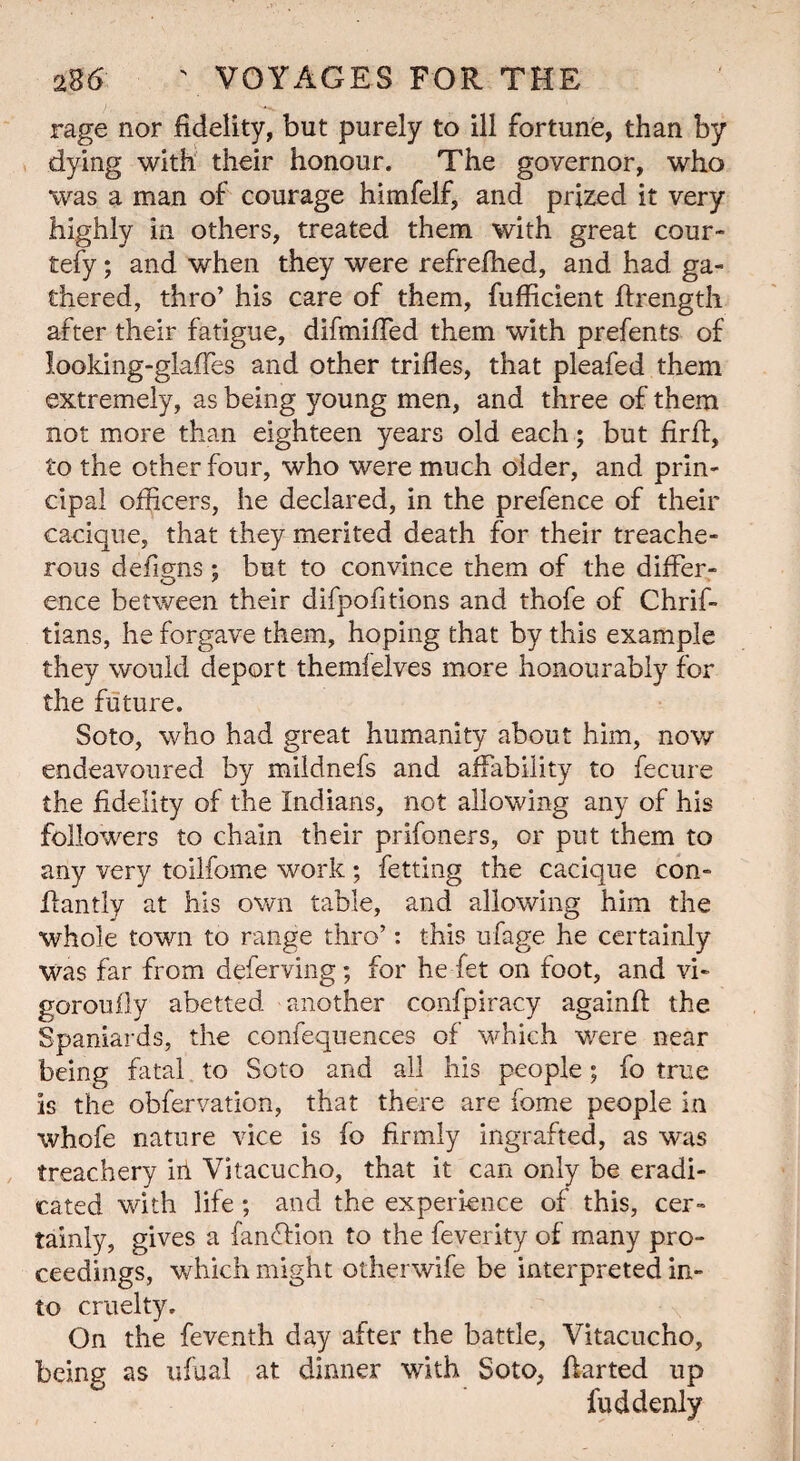 rage nor fidelity, but purely to ill fortune, than by dying with their honour. The governor, who was a man of courage himfelf, and prized it very highly in others, treated them with great cour- tefy; and when they were refrefhed, and had ga¬ thered, thro’ his care of them, fufficient Rrength after their fatigue, difmifTed them with prefents of looking-glaffes and other trifles, that pleafed them extremely, as being young men, and three of them not more than eighteen years old each; but fir ft, to the other four, who were much older, and prin¬ cipal officers, he declared, in the prefence of their cacique, that they merited death for their treache¬ rous defigns; but to convince them of the differ¬ ence between their difpofitions and thofe of Chrif- tians, he forgave them, hoping that by this example they would deport themfelves more honourably for the future. Soto, who had great humanity about him, now endeavoured by mildnefs and affability to fecure the fidelity of the Indians, not allowing any of his followers to chain their prifoners, or put them to any very toilfome work; fetting the cacique con- ffantly at his own table, and allowing him the whole town to range thro’: this ufage he certainly was far from deferving; for he fet on foot, and vi¬ gor ou fly abetted another confpiracy againff the Spaniards, the confequences of which were near being fatal to Soto and all his people; fo true is the obfervation, that there are fome people in whofe nature vice is fo firmly ingrafted, as was treachery hi Vitacucho, that it can only be eradi¬ cated with life; and the experience of this, cer¬ tainly, gives a fanffion to the feverity of many pro¬ ceedings, which might otherwife be interpreted in¬ to cruelty. On the feventh day after the battle, Vitacucho, being as ufual at dinner with Soto, ftarted up fuddenly