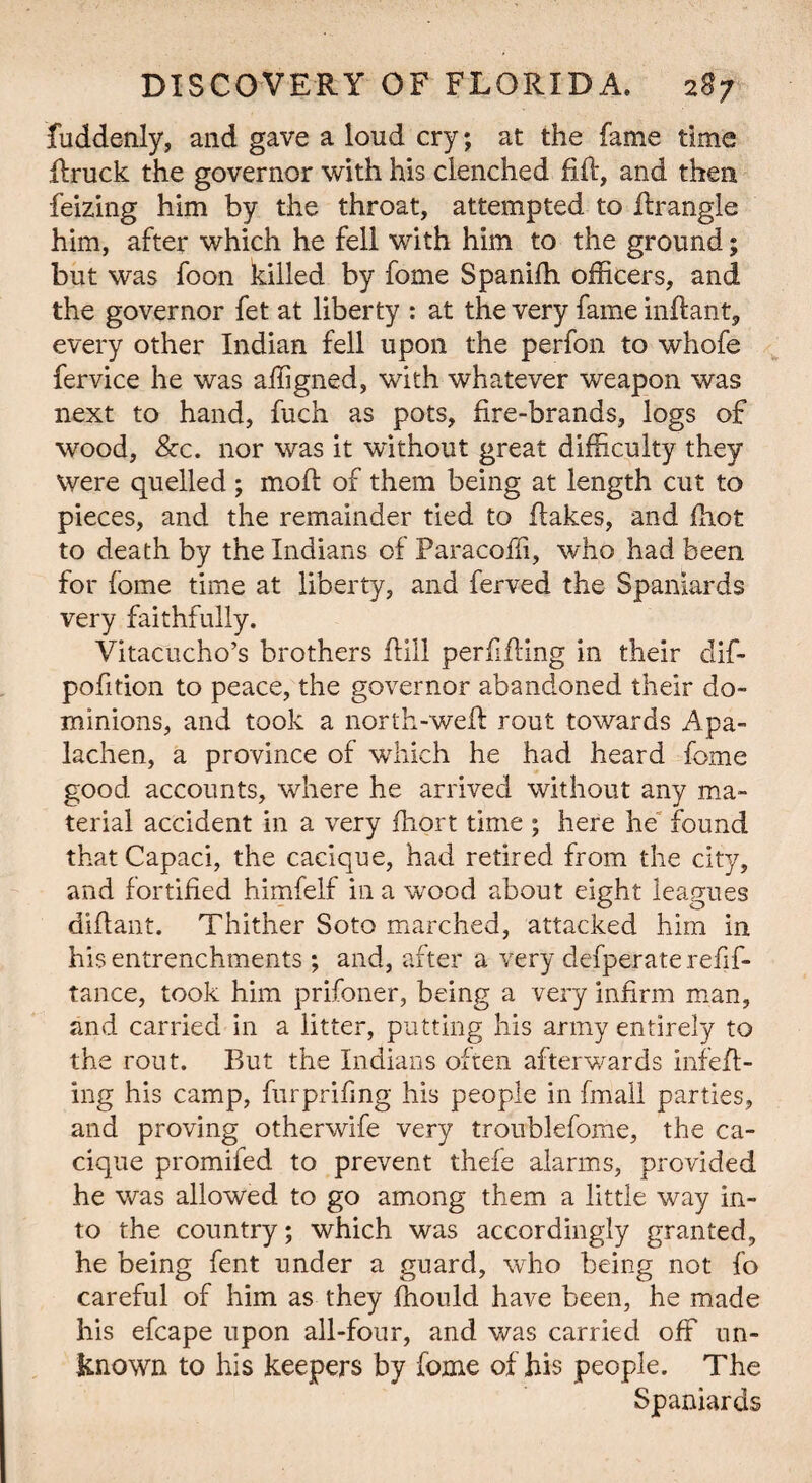 fuddenly, and gave a loud cry; at the fame time ffruck the governor with his clenched fift, and then feizing him by the throat, attempted to Rrangle him, after which he fell with him to the ground; but was foon killed by fome Spanilh officers, and the governor fet at liberty : at the very fame inff ant, every other Indian fell upon the perfon to whofe fervice he was affigned, with whatever weapon was next to hand, fuch as pots, fire-brands, logs of wood, &c. nor was it without great difficulty they Were quelled ; mofl of them being at length cut to pieces, and the remainder tied to flakes, and fhot to death by the Indians of Paracoffi, who had been for fome time at liberty, and ferved the Spaniards very faithfully. Vitacucho’s brothers ffill perfifling in their dif- pofition to peace, the governor abandoned their do¬ minions, and took a north-weft rout towards Apa- lachen, a province of which he had heard fome good accounts, where he arrived without any ma¬ terial accident in a very fhort time ; here he found thatCapaci, the cacique, had retired from the city, and fortified himfelf in a wood about eight leagues diflant. Thither Soto marched, attacked him in his entrenchments ; and, after a very defperate refif- tance, took him prifoner, being a very infirm man, and carried in a litter, putting his army entirely to the rout. But the Indians often afterwards infefl- ing his camp, furprifmg his people in fmall parties, and proving otherwife very troublefome, the ca¬ cique promifed to prevent thefe alarms, provided he was allowed to go among them a little way in¬ to the country; which was accordingly granted, he being fent under a guard, who being not fo careful of him as they fhould have been, he made his efcape upon all-four, and was carried off un¬ known to his keepers by fome of his people. The Spaniards