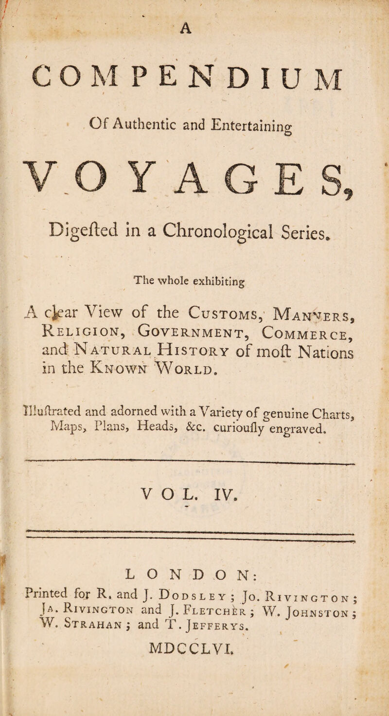 COMPENDIU Of Authentic and Entertaining o Digefted in a Chronological Series. The whole exhibiting A cjear View of the Customs,' Manners, Religion, Government, Commerce, and Natural History of molt Nations in the Known World. Illuftrated and adorned with a Variety of genuine Charts, Maps, Plans, Heads, Sec. curioully engraved. VOL. IV. LONDON: Printed for R. and J. Dodsley; Jo. Rivington; Ja. Rivington and J. Fletcher ; W. Johnston ; W. Strahan j and T. [efferys. MDCCLVX.