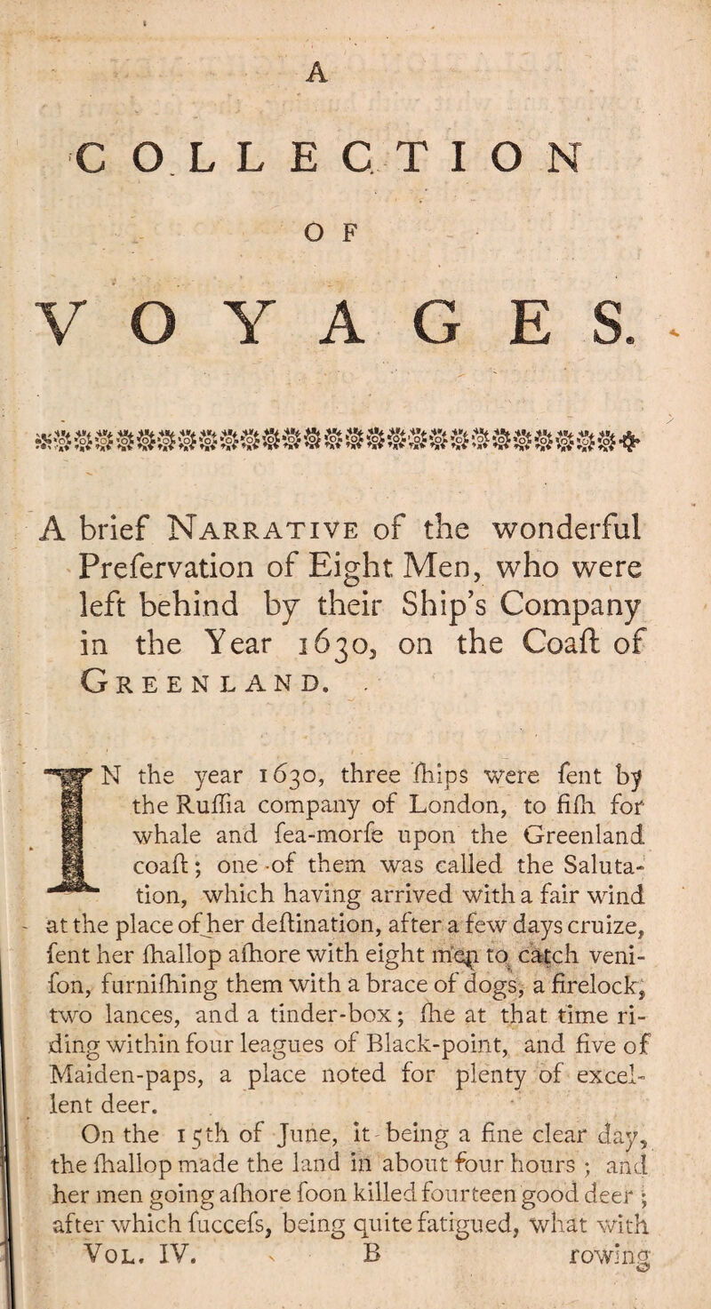 A COLLECTION O F VOYAGES.* A brief Narrative of the wonderful Prefervation of Eight Men, who were left behind by their Ship’s Company in the Year 1630, on the Coaft of Greenland, . N the year 1630, three fhlps were fent by the Rufiia company of London, to fifh for whale and fea-morfe upon the Greenland coaft; one -of them was called the Saluta¬ tion, which having arrived with a fair wind at the place ofher deflination, after a few days cruize, fent her fhallop afhore with eight mqi to catch veni- fon, furnifhing them with a brace of dogs, a firelock, two lances, and a tinder-box; jfhe at that time ri¬ ding within four leagues of Black-point, and five of Maiden-paps, a place noted for plenty of excel¬ lent deer. On the 15 th of June, it being a fine clear day, the fhallop made the land in about four hours ; and her men going afhore foon killed fourteen good deer ; after which fuccefs, being quite fatigued, what with