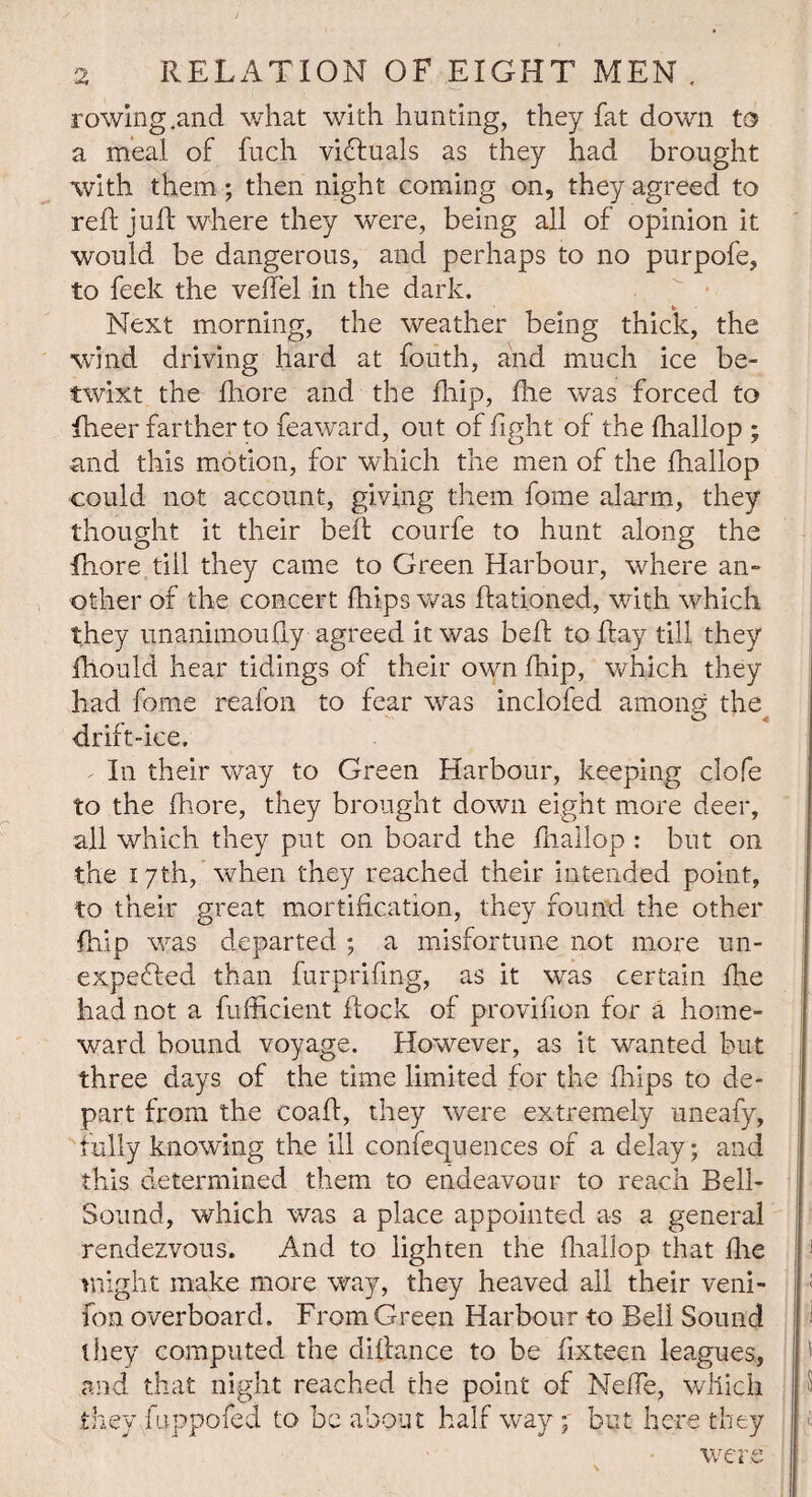 rowing .and what with hunting, they fat down to a meal of fuch victuals as they had brought with them; then night coming on, they agreed to reft juft where they were, being all of opinion it would be dangerous, and perhaps to no purpofe, to feek the veffel in the dark. Next morning, the weather being thick, the ■wind driving hard at fouth, and much ice be¬ twixt the fhore and the ftiip, ftie was forced to fheer farther to feaward, out of fight of the fhallop ; and this motion, for which the men of the Ihallop could not account, giving them fome alarm, they thought it their beft courfe to hunt along the fhore till they came to Green Harbour, where an- other of the concert fhips was ftationed, with which they unanimoufty agreed it was beft to flay till they fhould hear tidings of their own fhip, which they had fome reafon to fear was inclofed among the drift-ice. - In their way to Green Harbour, keeping clofe to the fhore, they brought down eight more deer, all which they put on board the fhallop : but on the 17th, when they reached their intended point, to their great mortification, they found the other fhip was departed ; a misfortune not more un- expefied than furprifmg, as it was certain fhe had not a fufficient flock of provifion for a home¬ ward bound voyage. However, as it wanted but three days of the time limited for the fhips to de¬ part from the coaft, they were extremely uneafy, fully knowing the ill confequences of a delay; and this determined them to endeavour to reach Bell- Sound, which was a place appointed as a general rendezvous. And to lighten the fhallop that fhe might make more way, they heaved all their veni- fon overboard. From Green Harbour to Bell Sound they computed the diftance to be fixteen leagues, and that night reached the point of NefTe, which they fuppofed to be about half way 7 but here they were