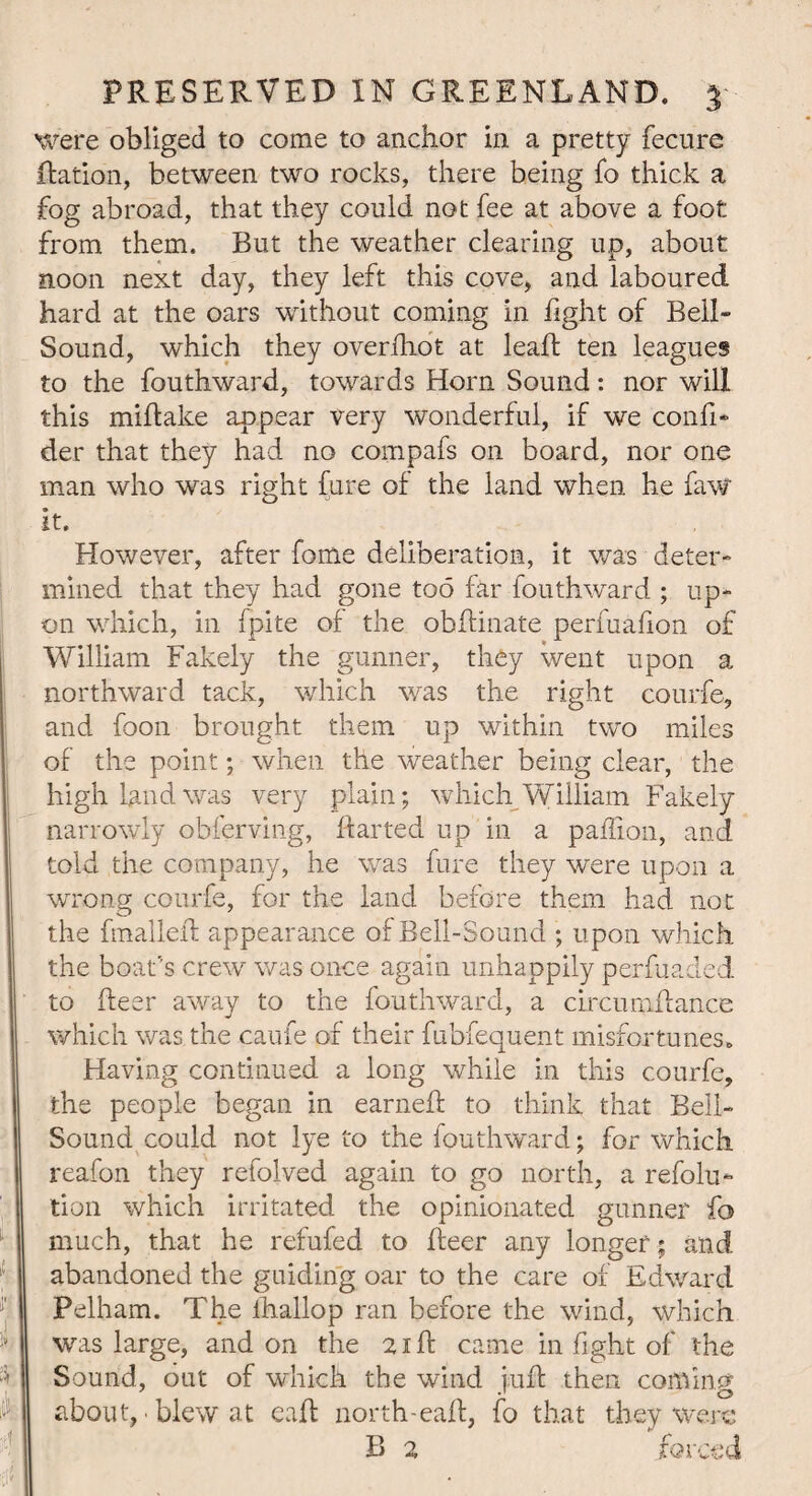 were obliged to come to anchor in a pretty fecure Ration, between two rocks, there being fo thick a fog abroad, that they could not fee at above a foot from them. But the weather clearing up, about noon next day, they left this cove, and laboured hard at the oars without coming in fight of Bell- Sound, which they overfhot at lead ten leagues to the fouthward, towards Horn Sound: nor will this miftake appear very wonderful, if we confi* der that they had no compafs on board, nor one man who was right fure of the land when he faw it. However, after fome deliberation, it was deter¬ mined that they had gone too far fouthward ; up¬ on which, in fpite of the oblfinate perfuafion of William Fakely the gunner, they went upon a northward tack, which was the right courfe, and foon brought them up within two miles of the point; when the weather being clear, the high land was very plain; which William Fakely narrowly obferving, darted up in a paffion, and told the company, he was fure they were upon a wrong courfe, for the land before them had not the fmalled appearance of Bell-Sound ; upon which the boat's crew was once again unhappily perfuaded to deer away to the fouthward, a circimifiance which was the caufe of their fubfequent misfortunes. Having continued a long while in this courfe, the people began in earned to think that Bell- Sound could not lye to the fouthward; for which reafon they refolved again to go north, a refolu- tion which irritated the opinionated gunner fo much, that he refufed to deer any longer ; and abandoned the guiding oar to the care of Edward Pelham. The fhallop ran before the wind, which was large, and on the 21 d came in fight of the Sound, out of which the wind jud then coming about, • blew at ead north-ead, fo that they were B 2 forced