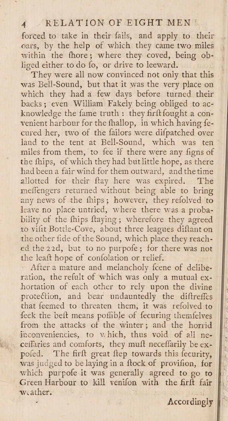 forced to take in their fails, and apply to their oars, by the help of which they came two miles within the fhore; where they coved, being ob¬ liged either to do fo, or drive to leeward. They were all now convinced not only that this was Bell-Sound, but that it was the very place on which they had a few days before turned their backs ; even William Fakely being obliged to ac¬ knowledge the fame truth : they fir ft fought a con¬ venient harbour for the fhallop, in which having fe- cured her, two of the failors were difpatched over land to the tent at Bell-Sound, which was ten miles from them, to fee if there were any figns of the Blips, of which they had but little hope, as there had been a fair wind for them outward, and the time allotted for their flay here was expired. The mefTengers returned without being able to bring any news of the Blips ; however, they refolved to leave no place untried, where there was a proba¬ bility of the Blips flaying; wherefore they agreed to vifit Bottle-Cove, about three leagues diflant on the other fide of the Sound, which place they reach¬ ed the 2ad, but to no purpofe ; for there was not the 1-eafl hope of confolation or relief. After a mature and melancholy fcene of delibe¬ ration, the refult of which was only a mutual ex¬ hortation of each other to rely upon the divine protection, and bear undauntedly the diflreffes that feerned to threaten them, it was refolved to feek the bell means poffible of fecuring themfelves from the attacks of the winter; and the horrid ihconveniencies, to v, hich, thus void of all ne- ceiTaries and comforts, they muft neceffarily be ex- pofed. The firfl great flep towards this fecurity, was judged to belaying in a flock of proviBon, for which purpofe it was generally agreed to go to Green Harbour to kill venifon with the firfl fair Ww ather. Accordingly