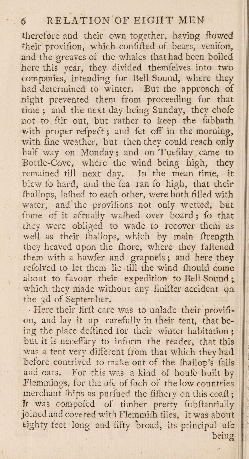 therefore and their own together, having Rowed their provifion, which confided of bears, venifon, and the greaves of the whales that had been boiled here this year, they divided themfelves into two companies, intending for Bell Sound, where they had determined to winter. But the approach of night prevented them from proceeding for that time ; and the next day being Sunday, they chofe not to., dir out, but rather to keep the fabbath with proper refpedt; and fet off in the morning, with fine weather, but then they could reach only half way on Monday; and on Tuefday came to Bottle-Cove, where the wind being high, they remained till next day. In the mean time, it blew fo hard, and the fea ran fo high, that their fhallops, ladled to each other, were both filled with water, and the provifions not only wetted, but fome of it a flu ally waflied over board; fo that they were obliged to wade to recover them as well as their fhallops, which by main drength they heaved upon the fhore, where they fadened them with a hawfer and grapnels; and here they refolved to let them lie till the wind fhould come about to favour their expedition to Bell Sound; which they made without any fmider accident on the 3d of September. ■ Here their fird care was to unlade their provifi- 011, and lay it up carefully in their tent, that be¬ ing the place dedined for their winter habitation ; but it is necedary to inform the reader, that this was a tent very different from that which they had before contrived to make out of the fhailop’s fails and oars. For this was a kind of houfe built by Flemmings, for the ufe of fuch of the low countries merchant fhips as purfued the fifhery on this coad; It was compofed of timber pretty fubdantially joined and covered with Flemmifh tiles, it was about eighty feet long and fifty broad, its principal ufe being